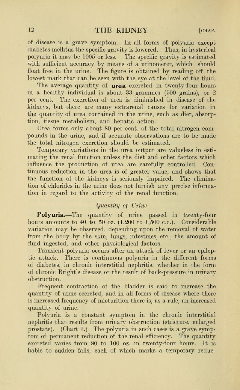 of disease is a grave symptom. In all forms of polynria except diabetes mellitus the specific gravity is lowered. Thus, in hysterical polyuria it may be 1005 or less. The specific gravity is estimated with sufficient accuracy by means of a urinometer, which should float free in the urine. The figure is obtained by reading off the lowest mark that can be seen with the eye at the level of the fluid. The average quantity of urea excreted in twenty-four hours in a healthy individual is about 33 grammes (500 grains), or 2 per cent. The excretion of urea is diminished in disease of the kidneys, but there are many extrarenal causes for variation in the quantity of urea contained in the urine, such as diet, absorp- tion, tissue metabohsm, and hepatic action. Urea forms only about 80 per cent, of the total nitrogen com- pounds in the urine, and if accurate observations are to be made the total nitrogen excretion should be estimated. Temporary variations in the urea output are valueless in esti- mating the renal function unless the diet and other factors which influence the production of urea are carefully controlled. Con- tinuous reduction in the urea is of greater value, and shows that the function of the kidneys is seriously impaired. The elimina- tion of chlorides in the urine does not furnish any precise informa- tion in regard to the activity of the renal function. Quality of Urine Polyuria.—The quantity of urine passed in twenty-four hours amounts to 40 to 50 oz. (1,200 to 1,500 c.c). Considerable variation may be observed, depending upon the removal of water from the body by the skin, lungs, intestines, etc., the amount of fluid ingested, and other physiological factors. Transient polyuria occurs after an attack of fever or an epilep- tic attack. There is continuous polyuria in the diflerent forms of diabetes, in chronic interstitial nephritis, whether in the form of chronic Bright's disease or the result of back-pressure in urinary obstruction. Frequent contraction of the bladder is said to increase the quantity of urine secreted, and in all forms of disease where there is increased frequency of micturition there is, as a rule, an increased quantity of urine. Polyuria is a constant symptom in the chronic interstitial nephritis that results from urinary obstruction (stricture, enlarged prostate). (Chart 1.) The polyuria in such cases is a grave symp- tom of permanent reduction of the renal efficiency. The quantity excreted varies from 80 to 100 oz. in twenty-four hours. It is liable to sudden falls, each of which marks a temporary reduc-