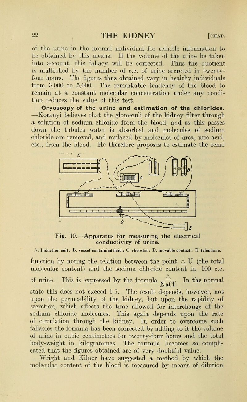 of the urine in the normal individual for reliable information to be obtained by this means. If the volume of the urine be taken into account, this fallacy will be corrected. Thus the quotient is multiplied by the number of c.c. of urine secreted in twenty- four hours. The figures thus obtained vary in healthy individuals from 3,000 to 5,000. The remarkable tendency of the blood to remain at a constant molecular concentration under any condi- tion reduces the value of this test. Cryoscopy of the urine and estinnation of the chlorides. —Koranyi believes that the glomeruli of the kidney filter through a solution of sodium chloride from the blood, and as this passes down the tubules water is absorbed and molecules of sodium chloride are removed, and replaced by molecules of urea, uric acid, etc., from the blood. He therefore proposes to estimate the renal Fig. 10.—Apparatus for measuring the electrical conductivity of urine. A, Induction coil; B, vessel containing fluid ; C, rheostat; D, movable contact; E, telephone. function by noting the relation between the point A U (the total molecular content) and the sodium chloride content in 100 c.c. of urine. This is expressed by the formula ^ry—pi- In the normal state this does not exceed 1-7. The result depends, however, not upon the permeability of the kidney, but upon the rapidity of secretion, which affects the time allowed for interchange of the sodium chloride molecules. This again depends upon the rate of circulation through the kidney. In order to overcome such fallacies the formula has been corrected by adding to it the volume of urine in cubic centimetres for twenty-four hours and the total body-weight in kilogrammes. The formula becomes so compli- cated that the figures obtained are of very doubtful value. Wright and Kilner have suggested a method by which the molecular content of the blood is measured by means of dilution