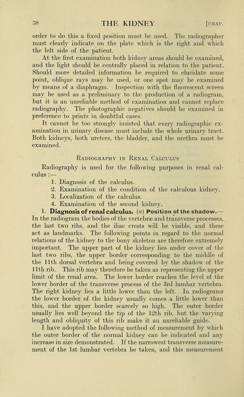 order to do this a fixed position must be used. The radiographer must clearly indicate on the plate which is the right and which the left side of the patient. At the first examination both kidney areas should be examined, and the light should be centrally placed in relation to the patient. Should more detailed information be required to elucidate some point, oblique rays may be used, or one spot may be examined by means of a diaphragm. Inspection with the fluorescent screen may be used as a preliminary to the production of a radiogram, but it is an unreliable method of examination and cannot replace radiography. The photographic negatives should be examined in preference to prints in doubtful cases. It cannot be too strongly insisted that every radiographic ex- amination in urinary disease must include the whole urinary tract. Both kidneys, both ureters, the bladder, and the urethra must be examined. Radiography in Eenal Calculus Radiography is used for the following purposes in renal cal- culus :— 1. Diagnosis of the calculus. 2. Examination of the condition of the calculous kidney. 3. Localization of the calculus. 4. Examination of the second kidney. 1. Diagnosis of renal calculus, (a) Position of the shadow.— In the radiogram the bodies of the vertebrae and transverse processes, the last two ribs, and the iliac crests will be visible, and these act as landmarks. The following points in regard to the normal relations of the kidney to the bony skeleton are therefore extreniely important. The upper part of the kidney lies under cover of the last two ribs, the upper border corresponding to the middle of the 11th dorsal vertebra and being covered by the shadow of the 11th rib. This rib may therefore be taken as representing the upper limit of the renal area. The lower border reaches the level of the lower border of the transverse process of the 3rd lumbar vertebra. The right kidney lies a little lower than the left. In radiograms the lower border of the kidney usually comes a little lower than this, and the upper border scarcely so high. The outer border usually lies well beyond the tip of the 12th rib, but the varying length and obliquity of this rib make it an unreliable guide. I have adopted the following method of measurement by which the outer border of the normal kidney can be indicated and any increase in size demonstrated. If the narrowest transverse measure- ment of the 1st lumbar vertebra be taken, and this measurement