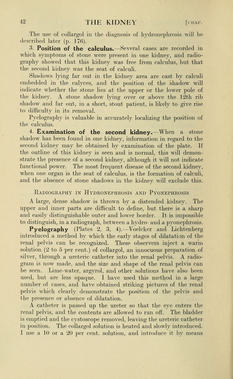 The use of collargol in the diagnosis of hydronephrosis will be described later (p. 176). 3. Position of the calculus.—Several cases are recorded in which symptoms of stone were present in one kidney, and radio- graphy showed that this kidney was free from calculus, but that the second kidney was the seat of calculi. Shadows lying far out in the kidney area are cast by calculi embedded in the calyces, and the position of the shadow will indicate whether the stone lies at the upper or the lower pole of the kidney. A stone shadow lying over or above the 12th rib shadow and far out, in a short, stout patient, is likely to give rise to difficulty in its removal. Pyelography is valuable in accurately localizing the position of the calculus. 4. Examination of the second kidney.—When a stone shadow has been found in one kidney, information in regard to the second kidney may be obtained by examination of the plate. If the outline of this kidney is seen and is normal, this will demon- strate the presence of a second kidney, although it will not indicate functional power. The most frequent disease of the second kidney, when one organ is the seat of calculus, is the formation of calculi, and the absence of stone shadows in the kidney will exclude this. Radiogeaphy in Hydronephrosis and Pyonephrosis A large, dense shadow is thrown by a distended kidney. The upper and inner parts are difhcult to define, but there is a sharp and easily distinguishable outer and lower border. It is impossible to distinguish, in a radiograph, between a hydro- and a pyonephrosis. Pyelography (Plates 2, 3, 4).—Voelcker and Lichtenberg introduced a method by which the early stages of dilatation of the renal pelvis can be recognized. These observers inject a warm solution (2 to 5 per cent.) of collargol, an innocuous preparation of silver, through a ureteric catheter into the renal pelvis. A radio- gram is now made, and the size and shape of the renal pelvis can be seen. Lime-water, argyrol, and other solutions have also been used, but are less opaque. I have used this method in a large number of cases, and have obtained striking pictures of the renal pelvis which clearly demonstrate the position of the pelvis and the presence or absence of dilatation. A catheter is passed up the ureter so that the eye enters the renal pelvis, and the contents are allowed to run off. The bladder is emptied and the cystoscope removed, leaving the ureteric catheter in position. The collargol solution is heated and slowly introduced. I use a 10 or a 20 per cent, solution, and introduce it by means