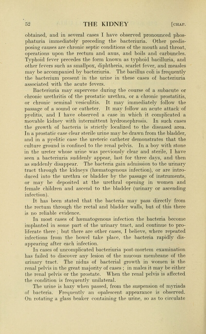 obtained, and in several cases I have observed pronounced phos- phaturia immediately preceding the bacteriuria. Other predis- posing causes are chronic septic conditions of the mouth and throat, operations upon the rectum and anus, and boils and carbuncles. Typhoid fever precedes the form known as typhoid bacilluria, and other fevers such as smallpox, diphtheria, scarlet fever, and measles may be accompanied by bacteriuria. The bacillus coli is frequently the bacterium present in the urine in these cases of bacteriuria associated with the acute fevers. Bacteriuria may supervene during the course of a subacute or chronic urethritis of the prostatic urethra, or a chronic prostatitis, or chronic seminal vesiculitis. It may immediately follow the passage of a sound or catheter. It may follow an acute attack of pyelitis, and I have observed a case in which it complicated a movable kidney with intermittent hydronephrosis. In such cases the growth of bacteria is strictly localized to the diseased area. In a prostatic case clear sterile urine may be drawn from the bladder, and in a pyelitic case the ureteric catheter demonstrates that the culture ground is confined to the renal pelvis. In a boy with stone in the ureter whose urine was previously clear and sterile, I have seen a bacteriuria suddenly appear, last for three days, and then as suddenly disappear. The bacteria gain admission to the urinary tract through the kidneys (haematogenous infection), or are intro- duced into the urethra or bladder by the passage of instruments, or may be deposited at the urethral opening in women and female children and ascend to the bladder (urinary or ascending infection). It has been stated that the bacteria may pass directly from the rectum through the rectal and bladder walls, but of this there is no reliable evidence. In most cases of hsematogenous infection the bacteria become implanted in some part of the urinary tract, and continue to pro- liferate there; but there are other cases, I believe, where repeated infections from the bowel take place, the bacteria rapidly dis- appearing after each infection. In cases of uncomplicated bacteriuria post-mortem examination has failed to discover any lesion of the mucous membrane of the urinary tract. The nidus of bacterial growth in women is the renal pelvis in the great majority of cases ; in males it may be either' the renal pelvis or the prostate. When the renal pelvis is affected the condition is frequently unilateral. The urine is hazy when passed, from the suspension of myriads of bacteria. Frequently an opalescent appearance is observed. On rotating a glass beaker containing the urine, so as to circulate