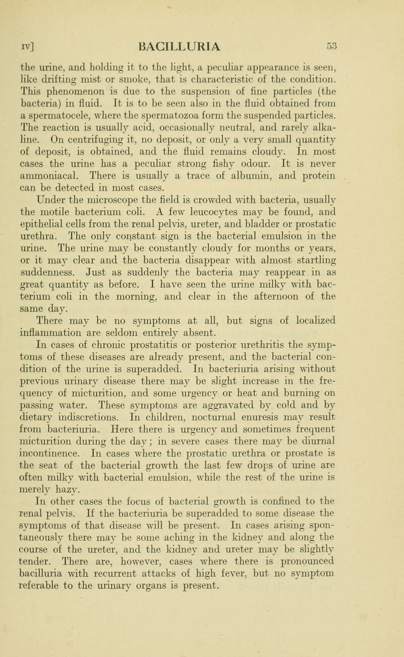 the urine, and holding it to the light, a peculiar appearance is seen, like drifting mist or smoke, that is characteristic of the condition. This phenomenon is due to the suspension of fine particles (the bacteria) in fluid. It is to be seen also in the fluid obtained from a spermatocele, where the spermatozoa form the suspended particles. The reaction is usually acid, occasionally neutral, and rarely alka- line. On centrifuging it, no deposit, or only a very small quantity of deposit, is obtained, and the fluid remains cloudy. In most cases the urine has a peculiar strong fishy odour. It is never ammoniacal. There is usually a trace of albumin, and protein can be detected in most cases. Under the microscope the field is crowded ^vith bacteria, usually the motile bacterium coli. A few leucocytes may be found, and epithelial cells from the renal pelvis, ureter, and bladder or prostatic urethra. The only constant sign is the bacterial emulsion in the urine. The urine may be constantly cloudy for months or years, or it may clear and the bacteria disappear with almost startling suddenness. Just as suddenly the bacteria may reappear in as great quantity as before. I have seen the urine milky with bac- terium coli in the morning, and clear in the afternoon of the same day. There may be no symptoms at all, but signs of localized inflammation are seldom entirely absent. In cases of chronic prostatitis or posterior urethritis the symp- toms of these diseases are already present, and the bacterial con- dition of the urine is superadded. In bacteriuria arising without previous urinary disease there may be slight increase in the fre- quency of micturition, and some urgency or heat and burning on passing water. These symptoms are aggravated by cold and by dietary indiscretions. In children, nocturnal enuresis may result from bacteriuria. Here there is urgency and sometimes frequent micturition during the day; in severe cases there may be diurnal incontinence. In cases where the prostatic urethra or prostate is the seat of the bacterial growth the last few drops of urine are often milky with bacterial emulsion, while the rest of the urine is merely hazy. In other cases the focus of bacterial growth is confined to the renal pehds. If the bacteriuria be superadded to some disease the symptoms of that disease will be present. In cases arising spon- taneously there may be some aching in the kidney and along the course of the ureter, and the kidney and ureter may be slightly tender. There are, however, cases where there is pronounced bacilluria with recm'rent attacks of high fever, but no symptom referable to the minary organs is present.