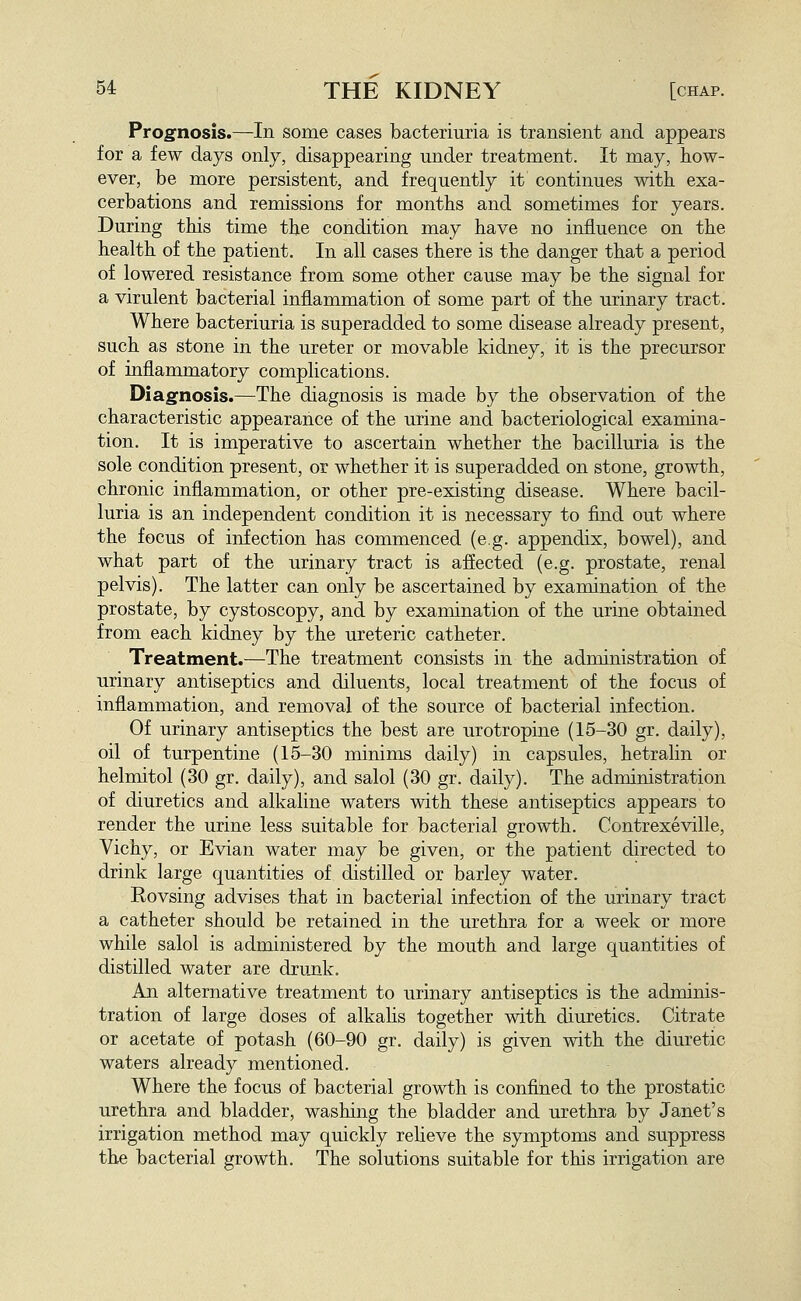 Prognosis.—In some cases bacteriuria is transient and appears for a few days only, disappearing under treatment. It may, how- ever, be more persistent, and frequently it continues with exa- cerbations and remissions for months and sometimes for years. During this time the condition may have no influence on the health of the patient. In all cases there is the danger that a period of lowered resistance from some other cause may be the signal for a virulent bacterial inflammation of some part of the urinary tract. Where bacteriuria is superadded to some disease already present, such as stone in the ureter or movable kidney, it is the precursor of inflammatory complications. Diagnosis.—The diagnosis is made by the observation of the characteristic appearance of the urine and bacteriological examina- tion. It is imperative to ascertain whether the bacilluria is the sole condition present, or whether it is superadded on stone, growth, chronic inflammation, or other pre-existing disease. Where bacil- luria is an independent condition it is necessary to find out where the focus of infection has commenced (e.g. appendix, bowel), and what part of the urinary tract is affected (e.g. prostate, renal pelvis). The latter can only be ascertained by examination of the prostate, by cystoscopy, and by examination of the urine obtained from each kidney by the ureteric catheter. Treatment.—The treatment consists in the administration of urinary antiseptics and diluents, local treatment of the focus of inflammation, and removal of the source of bacterial infection. Of urinary antiseptics the best are urotropine (15-30 gr. daily), oil of turpentine (15-30 minims daily) in capsules, hetralin or helmitol (30 gr. daily), and salol (30 gr. daily). The administration of diuretics and alkaline waters with these antiseptics appears to render the urine less suitable for bacterial growth. Contrexeville, Vichy, or Evian water may be given, or the patient directed to drink large quantities of distilled or barley water. Rovsing advises that in bacterial infection of the urinary tract a catheter should be retained in the urethra for a week or more while salol is administered by the mouth and large quantities of distilled water are drunk. An alternative treatment to urinary antiseptics is the adminis- tration of large doses of alkalis together with diuretics. Citrate or acetate of potash (60-90 gr. daily) is given with the diuretic waters already mentioned. Where the focus of bacterial growth is confined to the prostatic urethra and bladder, washing the bladder and urethra by Janet's irrigation method may quickly relieve the symptoms and suppress the bacterial growth. The solutions suitable for this irrigation are