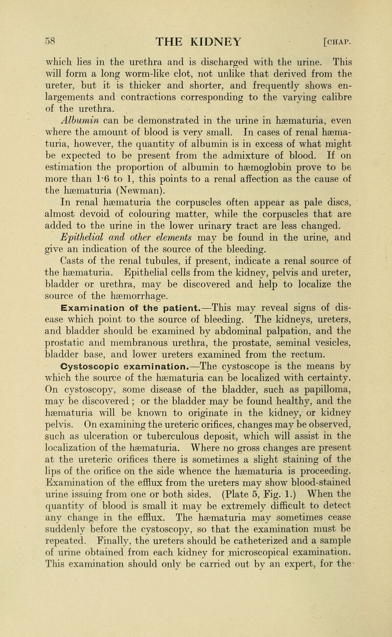 which lies in the urethra and is discharged with the urine. This will form a long worm-like clot, not unlike that derived from the ureter, but it is thicker and shorter, and frequently shows en- largements and contractions corresponding to the varying calibre of the urethra. Albumin can be demonstrated in the urine in haematuria, even where the amount of blood is very small. In cases of renal hsema- turia, however, the quantity of albumin is in excess of what might be expected to be present from the admixture of blood. If on estimation the proportion of albumin to haemoglobin prove to be more than 1*6 to 1, this points to a renal affection as the cause of the hsematuria (Newman). In renal hsematuria the corpuscles often appear as pale discs, almost devoid of colouring matter, while the corpuscles that are added to the urine in the lower urinary tract are less changed. Epithelial and other elements may be found in the urine, and give an indication of the source of the bleeding. Casts of the renal tubules, if present, indicate a renal source of the hsematuria. Epithelial cells from the kidney, pelvis and ureter, bladder or urethra, may be discovered and help to localize the source of the haemorrhage. Examination of the patient.—This may reveal signs of dis- ease which point to the source of bleeding. The kidneys, ureters, and bladder should be examined by abdominal palpation, and the prostatic and membranous urethra, the prostate, seminal vesicles, bladder base, and lower ureters examined from the rectum. Cystoscopic examination.—The cystoscope is the means by which the source of the hsematuria can be localized with certainty. On cystoscopy, some disease of the bladder, such as papilloma, may be discovered ; or the bladder may be found healthy, and the hsematuria will be known to originate in the kidney, or kidney pelvis. On examining the ureteric orifices, changes may be observed, such as ulceration or tuberculous deposit, which will assist in the localization of the haematuria. Where no gross changes are present at the ureteric orifices there is sometimes a slight staining of the lips of the orifice on the side whence the hsematuria is proceeding. Examination of the efflux from the ureters may show blood-stained urine issuing from one or both sides. (Plate 5, Fig. 1.) When the quantity of blood is small it may be extremely difficult to detect any change in the efflux. The haematuria may sometimes cease suddenly before the cystoscopy, so that the examination must be repeated. Finally, the ureters should be catheterized and a sample of urine obtained from each kidney for microscopical examination. This examination should only be carried out by an expert, for the-