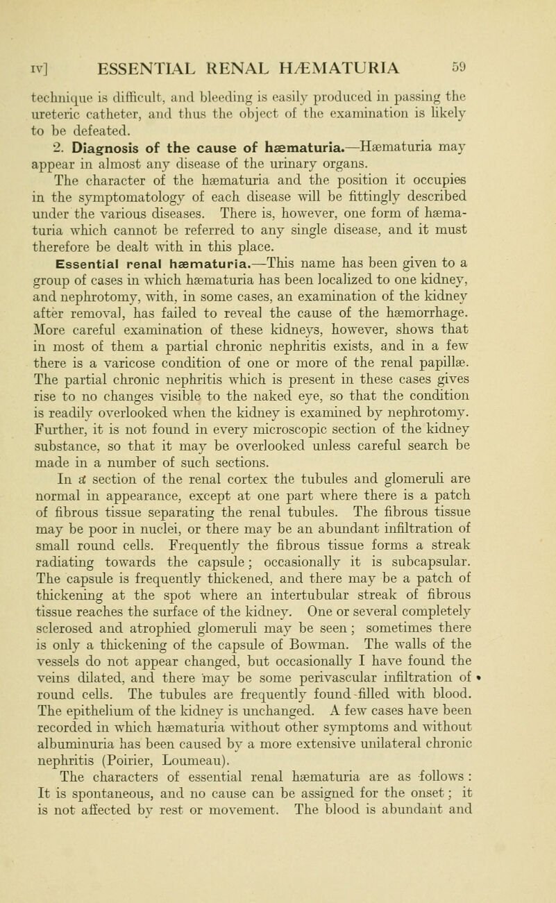 technique is difficult, and bleeding is easily produced in passing the ureteric catheter, and thus the object of the examination is Ukely to be defeated. 2. Diagnosis of the cause of haematuria.—Haematuria may appear in almost any disease of the urinary organs. The character of the haematuria and the position it occupies in the symptomatology of each disease will be fittingly described under the various diseases. There is, however, one form of haema- turia which cannot be referred to any single disease, and it must therefore be dealt with in this place. Essential renal hsematuria.—This name has been given to a group of cases in which hsematuria has been localized to one kidney, and nephrotomy, with, in some cases, an examination of the kidney after removal, has failed to reveal the cause of the haemorrhage. More careful examination of these kidneys, however, shows that in most of them a partial chronic nephritis exists, and in a few there is a varicose condition of one or more of the renal papillae. The partial chronic nephritis which is present in these cases gives rise to no changes visible to the naked eye, so that the condition is readily overlooked when the kidney is examined by nephrotomy. Further, it is not found in every microscopic section of the kidney substance, so that it may be overlooked unless careful search be made in a number of such sections. In sC section of the renal cortex the tubules and glomeruh are normal in appearance, except at one part where there is a patch of fibrous tissue separating the renal tubules. The fibrous tissue may be poor in nuclei, or there may be an abundant infiltration of small round cells. Frequently the fibrous tissue forms a streak radiating towards the capsule; occasionally it is subcapsular. The capsule is frequently thickened, and there may be a patch of thickening at the spot where an intertubular streak of fibrous tissue reaches the surface of the kidney. One or several completely sclerosed and atrophied glomeruli may be seen; sometimes there is only a thickening of the capsule of Bowman. The walls of the vessels do not appear changed, but occasionally I have found the veins dilated, and there may be some perivascular infiltration of round cells. The tubules are frequently found filled with blood. The epithelium of the kidney is unchanged. A few cases have been recorded in which haematuria without other symptoms and without albuminuria has been caused by a more extensive unilateral chronic nephritis (Poirier, Loumeau). The characters of essential renal haematuria are as follows : It is spontaneous, and no cause can be assigned for the onset; it is not afiected bv rest or movement. The blood is abundant and