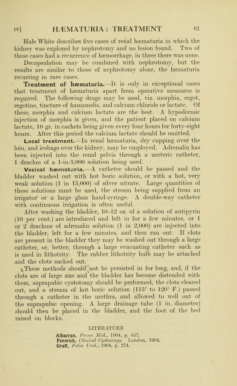 Hale White describes five cases of renal hsematuria in wKich the kidney was explored by nephrotomy and no lesion found. Two of these cases had a recurrence of haemorrhage, in three there was none. Decapsulation may be combined with nephrotomy, but the results are similar to those of nephrotomy alone, the haematuria recurring in rare cases. Treatment of hzematuria.—It is only in exceptional cases that treatment of haematuria apart from operative measures is required. The following drugs may be used, viz. morphia, ergot, ergotine, tincture of hamamelis, and calcium chloride or lactate. Of these, morphia and calcium lactate are the best. A hypodermic injection of morphia is given, and the patient placed on calcium lactate, 10 gr. in cachets being given every four hours for forty-eight hours. After this period the calcium lactate should be omitted. Local treatment.^In renal hsematuria, dry cupping over the loin, and icebags over the kidney, may be employed. Adrenahn has been injected into the renal pelvis through a ureteric catheter, 1 drachm of a l-in-5,000 solution being used. Vesical haematuria.—A catheter should be passed and the bladder washed out with hot boric solution, or with a hot, very weak solution (1 in 15,000) of silver nitrate. Large quantities of these solutions must be used, the stream being supplied from an irrigatoi' or a large glass hand-syringe. A double-way catheter with continuous irrigation is often useful. After washing the bladder, 10-12 oz. of a solution of antipjrrin (10 per cent.) are introduced and left in for a few minutes, or 1 or 2 drachms of adrenahn solution (1 in 2,000) are injected into the bladder, left for a few minutes, and then run out. If clots are present in the bladder they may be washed out through a large catheter, or, better, through a large evacuating catheter such as is used in lithotrity. The rubber lithotrity bulb may be attached and the clots sucked out. 1) These methods should^not be persisted in for long, and, if the clots are of large size and the bladder has become distended with them, suprapubic cystotomy should be performed, the clots cleared out, and a stream of hot boric solution (115° to 120° F.) passed through a catheter in the urethra, and allowed to well out of the suprapubic opening. A large drainage tube (1 in. diameter) should then be placed in the bladder, and the foot of the bed raised on blocks. LITERATURE Albarran, Prcssc Med., 1904, p. 657. Fenwick, Clinical Cystoscopy. London, 1904, Graff, Folia Urol., 1908, p. 274.