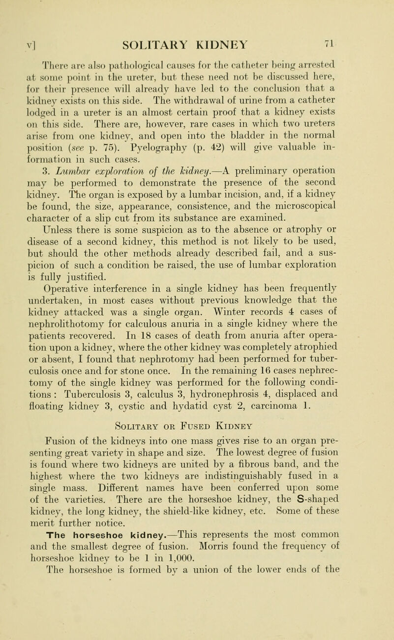 There are also pathological causes for the catheter being arrested at some point in the ureter, but these need not be discussed here, for their presence will already have led to the conclusion that a kidney exists on this side. The withdrawal of urine from a catheter lodged in a ureter is an almost certain proof that a kidney exists on this side. There are, however, rare cases in which two ureters arise from one kidney, and open into the bladder in the normal position {see p. 75). Pyelography (p. 42) will give valuable in- formation in such cases. 3. Lumbar exploration of the kidney.—A preliminary operation may be performed to demonstrate the presence of the second kidney. The organ is exposed by a lumbar incision, and, if a kidney be found, the size, appearance, consistence, and the microscopical character of a sUp cut from its substance are examined. Unless there is some suspicion as to the absence or atrophy or disease of a second kidney, this method is not likely to be used, but should the other methods already described fail, and a sus- picion of such a condition be raised, the use of lumbar exploration is fully justified. Operative interference in a single kidney has been frequently undertaken, in most cases without previous knowledge that the kidney attacked was a single organ. Winter records 4 cases of nephrolithotomy for calculous anuria in a single kidney where the patients recovered. In 18 cases of death from anuria after opera- tion upon a kidney, where the other kidney was completely atrophied or absent, I found that nephrotomy had been performed for tuber- culosis once and for stone once. In the remaining 16 cases nephrec- tomy of the single kidney was performed for the following condi- tions : Tuberculosis 3, calculus 3, hydronephrosis 4, displaced and floating kidney 3, cystic and hydatid cyst 2, carcinoma 1. Solitary or Fused Kidney Fusion of the kidneys into one mass gives rise to an organ pre- senting great variety in shape and size. The lowest degree of fusion is found where two kidneys are united by a fibrous band, and the highest where the two kidneys are indistinguishably fused in a single mass. Different names have been conferred upon some of the varieties. There are the horseshoe kidney, the S-shaped kidney, the long kidney, the shield-like kidney, etc. Some of these merit further notice. The horseshoe kidney.—This represents the most common and the smallest degree of fusion. Morris found the frequency of horseshoe kidney to be 1 in 1,000. The horseshoe is formed bv a union of the lower ends of the