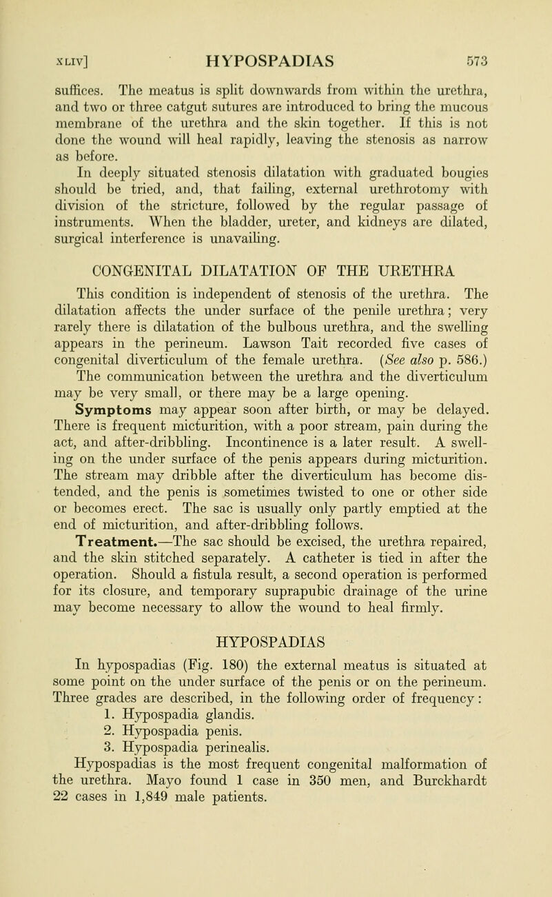 suffices. The meatus is split downwards from within the urethra, and two or three catgut sutures are introduced to bring the mucous membrane of the urethra and the skin together. If this is not done the wound will heal rapidly, leaving the stenosis as narrow as before. In deeply situated stenosis dilatation with graduated bougies should be tried, and, that failing, external urethrotomy with division of the stricture, followed by the regular passage of instruments. When the bladder, ureter, and kidneys are dilated, surgical interference is unavailing. CONGENITAL DILATATION OF THE URETHRA This condition is independent of stenosis of the urethra. The dilatation affects the under surface of the penile urethra; very rarely there is dilatation of the bulbous urethra, and the swelling appears in the perineum. Lawson Tait recorded five cases of congenital diverticulum of the female urethra. {See also p. 586.) The communication between the urethra and the diverticulum may be very small, or there may be a large opening. Symptoms may appear soon after birth, or may be delayed. There is frequent micturition, with a poor stream, pain during the act, and after-dribbling. Incontinence is a later result. A swell- ing on the under surface of the penis appears during micturition. The stream may dribble after the diverticulum has become dis- tended, and the penis is sometimes twisted to one or other side or becomes erect. The sac is usually only partly emptied at the end of micturition, and after-dribbhng follows. Treatment.—The sac should be excised, the urethra repaired, and the skin stitched separately. A catheter is tied in after the operation. Should a fistula result, a second operation is performed for its closure, and temporary suprapubic drainage of the urine may become necessary to allow the wound to heal firmly. HYPOSPADIAS In hypospadias (Fig. 180) the external meatus is situated at some point on the under surface of the penis or on the perineum. Three grades are described, in the following order of frequency: 1. Hypospadia glandis. 2. Hypospadia penis. 3. Hypospadia perinealis. Hypospadias is the most frequent congenital malformation of the urethra. Mayo found 1 case in 350 men, and Burckhardt 22 cases in 1,849 male patients.