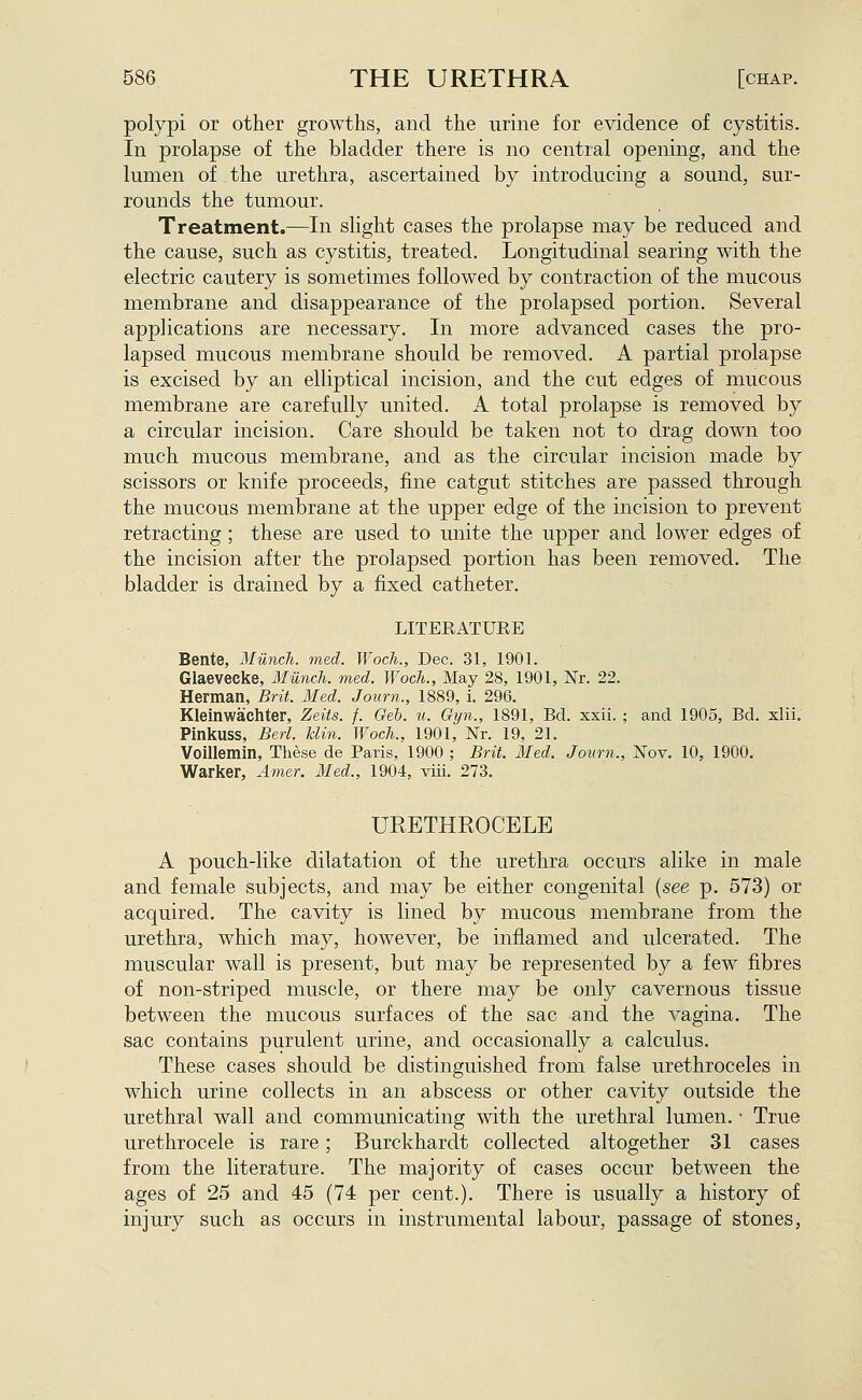 polypi or other growths, and the urine for evidence of cystitis. In prolapse of the bladder there is no central opening, and the lumen of the urethra, ascertained by introducing a sound, sur- rounds the tumour. Treatment.—In slight cases the prolapse may be reduced and the cause, such as cystitis, treated. Longitudinal searing with the electric cautery is sometimes followed by contraction of the mucous membrane and disappearance of the prolapsed portion. Several applications are necessary. In more advanced cases the pro- lapsed mucous membrane should be removed. A partial prolapse is excised by an elliptical incision, and the cut edges of mucous membrane are carefully united. A total prolapse is removed by a circular incision. Care should be taken not to drag down too much mucous membrane, and as the circular incision made by scissors or knife proceeds, fine catgut stitches are passed through the mucous membrane at the upper edge of the incision to prevent retracting; these are used to unite the upper and lower edges of the incision after the prolapsed portion has been removed. The bladder is drained by a fixed catheter. LITERATURE Bente, Miinch. med. Woch., Dec. 31, 1901. Glaevecke, Miinch. med. Woch., May 28, 1901, Nr. 22. Herman, Brit. Med. Joum., 1889, i. 296. Kleinwachter, Zeits. f. Geh. u. Gyn., 1891, Bd. xxii. ; and 1905, Bd. xlii. Pinkuss, Berl. Uin. Woch., 1901, Nr. 19, 21. Voillemin, These de Paris, 1900 ; Brit. Med. Joum., Nov. 10, 1900. Warker, Amer. Med., 1904, viii. 273. URETHROCELE A pouch-like dilatation of the urethra occurs alike in male and female subjects, and may be either congenital {see p. 573) or acquired. The cavity is lined by mucous membrane from the urethra, which may, however, be inflamed and ulcerated. The muscular wall is present, but may be represented by a few fibres of non-striped muscle, or there may be only cavernous tissue between the mucous surfaces of the sac and the A^agina. The sac contains purulent urine, and occasionally a calculus. These cases should be distinguished from false urethroceles in which urine collects in an abscess or other cavity outside the urethral wall and communicating with the urethral lumen. • True urethrocele is rare; Burckhardt collected altogether 31 cases from the literature. The majority of cases occur between the ages of 25 and 45 (74 per cent.). There is usually a history of injury such as occurs in instrumental labour, passage of stones.