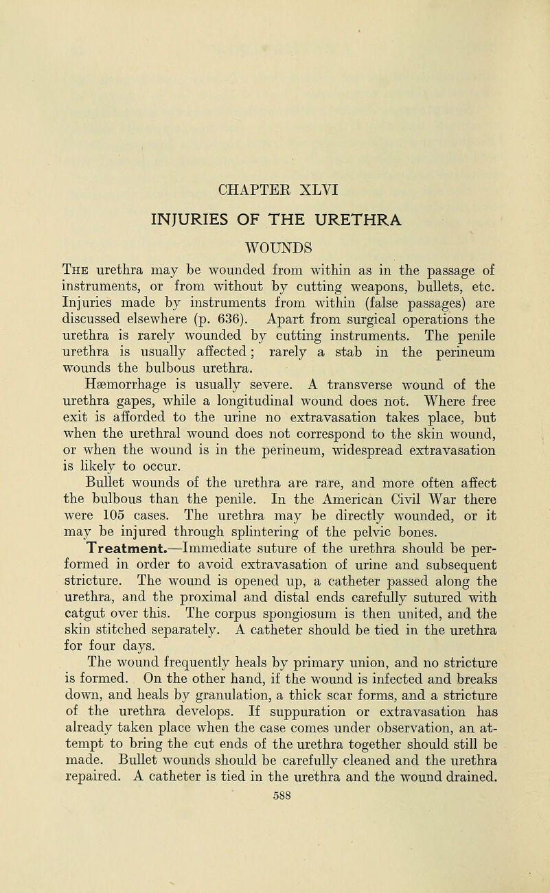 INJURIES OF THE URETHRA WOUNDS The urethra may be wounded from within as in the passage of instruments, or from without by cutting weapons, bullets, etc. Injuries made by instruments from within (false passages) are discussed elsewhere (p. 636). Apart from surgical operations the urethra is rarely wounded by cutting instruments. The penile urethra is usually affected; rarely a stab in the perineum wounds the bulbous urethra. Haemorrhage is usually severe. A transverse wound of the urethra gapes, while a longitudinal wound does not. Where free exit is afforded to the urine no extravasation takes place, but when the urethral wound does not correspond to the skin wound, or when the wound is in the perineum, widespread extravasation is likely to occur. Bullet wounds of the urethra are rare, and more often affect the bulbous than the penile. In the American Civil War there were 105 cases. The urethra may be directly wounded, or it may be injured through splintering of the pelvic bones. Treatment.—Immediate suture of the urethra should be per- formed in order to avoid extravasation of urine and subsequent stricture. The wound is opened up, a catheter passed along the urethra, and the proximal and distal ends carefully sutured with catgut over this. The corpus spongiosum is then united, and the skin stitched separately. A catheter should be tied in the urethra for four days. The wound frequently heals by primary union, and no stricture is formed. On the other hand, if the wound is infected and breaks down, and heals by granulation, a thick scar forms, and a stricture of the urethra develops. If suppuration or extravasation has already taken place when the case comes under observation, an at- tempt to bring the cut ends of the urethra together should still be made. Bullet wounds should be carefully cleaned and the urethra repaired, A catheter is tied in the urethra and the wound drained.