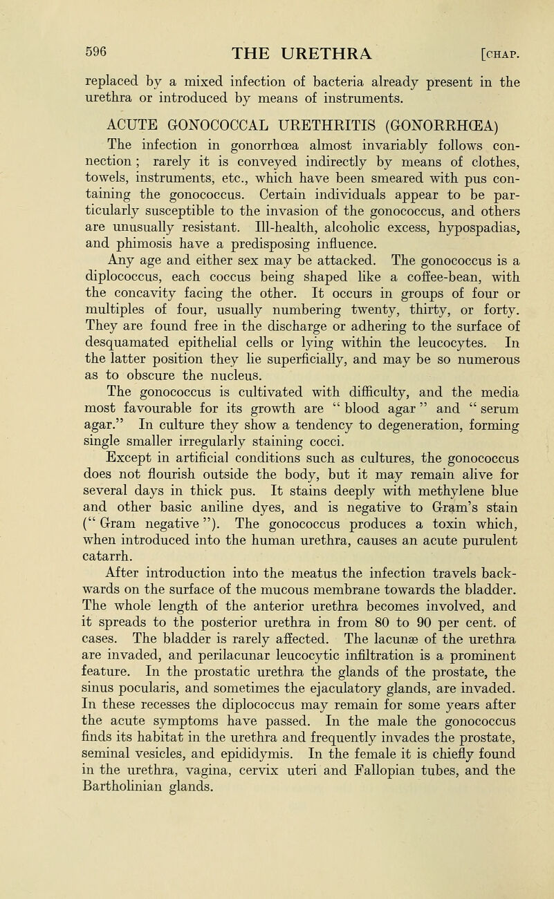 replaced by a mixed infection of bacteria already present in the urethra or introduced by means of instruments. ACUTE GONOCOCCAL URETHRITIS (GONORRHCEA) The infection in gonorrhoea almost invariably follows con- nection ; rarely it is conveyed indirectly by means of clothes, towels, instruments, etc., which have been smeared with pus con- taining the gonococcus. Certain individuals appear to be par- ticularly susceptible to the invasion of the gonococcus, and others are unusually resistant. Ill-health, alcoholic excess, hypospadias, and phimosis have a predisposing influence. Any age and either sex may be attacked. The gonococcus is a diplococcus, each coccus being shaped like a coffee-bean, with the concavity facing the other. It occurs in groups of four or multiples of four, usually numbering twenty, thirty, or forty. They are found free in the discharge or adhering to the surface of desquamated epithelial cells or lying within the leucocytes. In the latter position they lie superficially, and may be so numerous as to obscure the nucleus. The gonococcus is cultivated with difficulty, and the media most favourable for its growth are  blood agar and  serum agar. In culture they show a tendency to degeneration, forming single smaller irregularly staining cocci. Except in artificial conditions such as cultures, the gonococcus does not flourish outside the body, but it may remain alive for several days in thick pus. It stains deeply with methylene blue and other basic aniline dyes, and is negative to Gram's stain ( Gram negative). The gonococcus produces a toxin which, when introduced into the human urethra, causes an acute purulent catarrh. After introduction into the meatus the infection travels back- wards on the surface of the mucous membrane towards the bladder. The whole length of the anterior urethra becomes involved, and it spreads to the posterior urethra in from 80 to 90 per cent, of cases. The bladder is rarely affected. The lacunae of the urethra are invaded, and perilacunar leucocytic infiltration is a prominent feature. In the prostatic urethra the glands of the prostate, the sinus pocularis, and sometimes the ejaculatory glands, are invaded. In these recesses the diplococcus may remain for some years after the acute symptoms have passed. In the male the gonococcus finds its habitat in the urethra and frequently invades the prostate, seminal vesicles, and epididymis. In the female it is chiefly found in the urethra, vagina, cervix uteri and Fallopian tubes, and the Bartholinian glands.