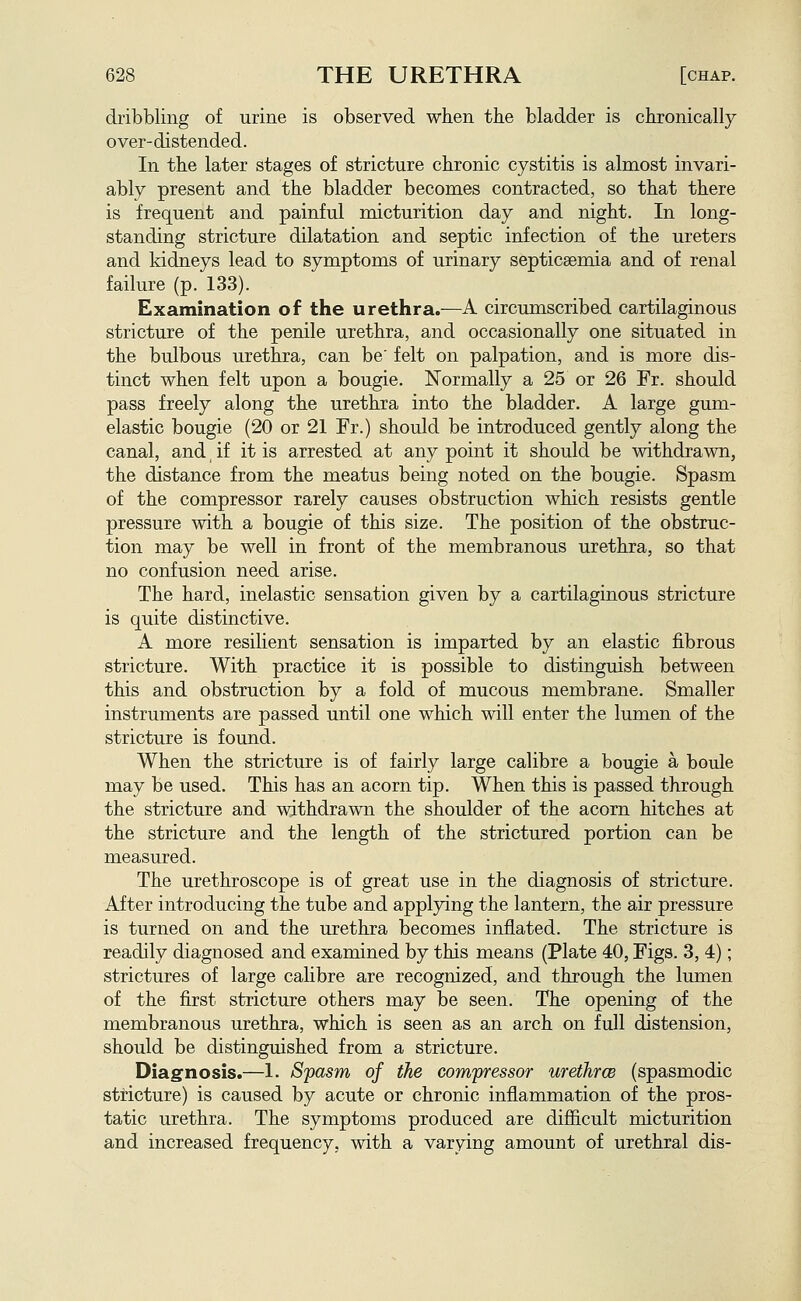 dribbling of urine is observed when the bladder is chronically over-distended. In the later stages of stricture chronic cystitis is almost invari- ably present and the bladder becomes contracted, so that there is frequent and painful micturition day and night. In long- standing stricture dilatation and septic infection of the ureters and kidneys lead to symptoms of urinary septicaemia and of renal failure (p. 133). Examination of the urethra.—A circumscribed cartilaginous stricture of the penile urethra, and occasionally one situated in the bulbous urethra, can be' felt on palpation, and is more dis- tinct when felt upon a bougie. Normally a 25 or 26 Fr. should pass freely along the urethra into the bladder. A large gum- elastic bougie (20 or 21 Fr.) should be introduced gently along the canal, and, if it is arrested at any point it should be withdrawn, the distance from the meatus being noted on the bougie. Spasm of the compressor rarely causes obstruction which resists gentle pressure with a bougie of this size. The position of the obstruc- tion may be well in front of the membranous urethra, so that no confusion need arise. The hard, inelastic sensation given by a cartilaginous stricture is quite distinctive. A more resilient sensation is imparted by an elastic fibrous stricture. With practice it is possible to distinguish between this and obstruction by a fold of mucous membrane. Smaller instruments are passed until one which will enter the lumen of the stricture is found. When the stricture is of fairly large calibre a bougie a boule may be used. This has an acorn tip. When this is passed through the stricture and withdrawn the shoulder of the acorn hitches at the stricture and the length of the strictured portion can be measured. The urethroscope is of great use in the diagnosis of stricture. After introducing the tube and applying the lantern, the air pressure is turned on and the urethra becomes inflated. The stricture is readily diagnosed and examined by this means (Plate 40, Figs. 3, 4); strictures of large cahbre are recognized, and through the lumen of the first stricture others may be seen. The opening of the membranous urethra, which is seen as an arch on full distension, should be distinguished from a stricture. Diagnosis.—1. Spasm of the com'pressor urethrcB (spasmodic stricture) is caused by acute or chronic inflammation of the pros- tatic urethra. The symptoms produced are difiicult micturition and increased frequency, with a varying amount of urethral dis-