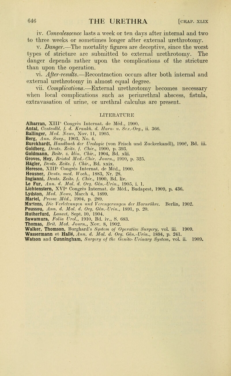 iv. Convalescence lasts a week or ten days after internal and two to three weeks or sometimes longer after external urethrotomy. V. Danger.—The mortaUty figures are deceptive, since the worst types of stricture are submitted to external urethrotomy. The danger depends rather upon the complications of the stricture than upon the operation. vi. AJter-residts.—Recontraction occurs after both internal and external urethrotomy in almost equal degree. vii. Complications.—External urethrotomy becomes necessary when local complications such as periurethral abscess, fistula, extravasation of urine, or urethral calculus are present. LITERATURE Albarran, XIIP Congres Intemat. de Med., 1900. Antal, Centralbl. f. d. Krankh. d. Ham- u. Sex.-Org., ii. 366. Ballinger, Med. Neivs, Nov. 11, 1905. Berg, Ann. Surg., 1903, No. 4. Burckhardt, Handbuch der Urologie (von Frisch und Zuckerkandl), 1906, Bd. iii. Goldberg, Deuts. Zeits. f. Chir., 1900, p. 393. Goldmann, Beitr. z. klin. Chir., 1904, Bd. xlii. Groves, Hey, Bristol Med.-Chir. Journ., 1910, p. 325. Hagler, Deuts. Zeits. j. Chir., Bd. xxix. Heresco, XIIP Congres Internat. de Med., 1900. Heusner, Deuts. med. Woch., 1883, Nr. 28. Ingianni, Deuts. Zeits. f. Chir., 1900, Bd. liv. Le Fur, Ann. d. Mai. d. Org. Gen.-Urin., 1905, i. 1. Lichtenstern, XVP Congres Internat. de Med., Budapest, 1909, p. 436, Lydston, Med. News, March 4, 1899. Martel, Presse Med., 1904, p. 289. Martens, Die Verletzungen und Verengerungen der Harnrohre. Berlin, 1902. Poussou, Ann. d. Mai. d. Org. Gen.-Urin., 1891, p. 20. Rutherfurd, Lancet, Sept. 10, 1904. Sawamura, Folia Urol., 1910, Bd. iv., S. 683. Thomas, Brit. Med. Journ., Nov. 8, 1902. Walker, Thomson, Burghard's System of Operative Surgery, vol. iii. 1909. Wassermann et Halle, Ann. d. Mai. d. Org. Gen.-Urin., 1894, p. 241. Watson and Cunningham, Surgery of the Genito- Urinary System, vol. ii. 1909.