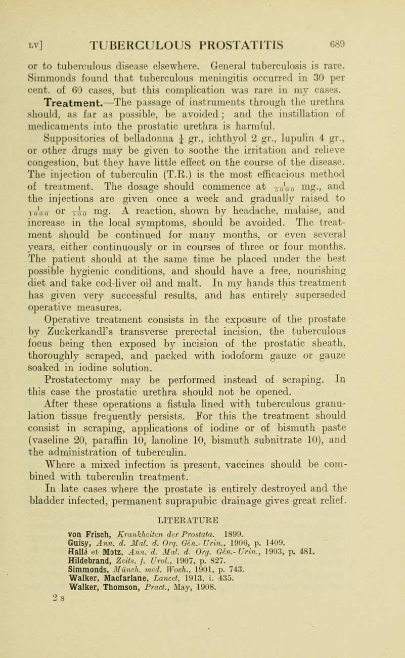 or to tuberculous disease elsewhere. General tuberculosis is rare. Simmonds found that tuberculous meningitis occurred in 30 per cent, of 60 cases, but this complication was rare in my cases. Treatment.—The passage of instruments through the urethra should, as far as possible, be avoided; and the instillation of medicaments into the prostatic urethra is harmful. Suppositories of belladonna I gr., ichthyol 2 gr., lupulin 4 gr., or other drugs may be given to soothe the irritation and relieve congestion, but they have little effect on the course of the disease. The injection of tubercuUn (T.R.) is the most efficacious method of treatment. The dosage should commence at -j,ViT nig., and the injections are given once a week and gradually raised to KfVo or TTiMi nag. A reaction, shown by headache, malaise, and increase in the local symptoms, should be avoided. The treat- ment should be continued for many months, or even several years, either continuously or in courses of three or four months. The patient should at the same time be placed under the best possible hygienic conditions, and should have a free, nourishing diet and take cod-liver oil and malt. In my hands this treatment has given very successful results, and has entirely superseded operative measures. Operative treatment consists in the exposure of the prostate by Zuckerkandl's transverse prerectal incision, the tuberculous focus being then exposed by incision of the prostatic sheath, thoroughly scraped, and packed with iodoform gauze or gauze soaked in iodine solution. Prostatectomy may be performed instead of scraping. In this case the prostatic urethra should not be opened. After these operations a fistula lined with tuberculous granu- lation tissue frequently persists. For this the treatment should consist in scraping, applications of iodine or of bismuth paste (vaseline 20, paraffin 10, lanoUne 10, bismuth subnitrate 10), and the administration of tuberculin. Where a mixed infection is present, vaccines should be com- bined with tuberculin treatment. In late cases where the prostate is entirely destroyed and the bladder infected, permanent suprapubic drainage gives great relief. LITERATURE von Frisch, Kranhheiten der Prostata. 1899. Guisy, Ann. d. Mai. d. Org. Gen.- Urin., 1906, p. 1409. Halla et Motz, Ann. d. Mai. d. Org. Gen.- Urin., 1903, p. 481. Hildebrand, Zeits. f. Urol, 1907, p. 827. Simmonds, Miinch. med. Woch., 1901, p. 743. Walker, Macfarlane, Lancet, 1913, i. 435. Walker, Thomson, Pract., May, 1908.