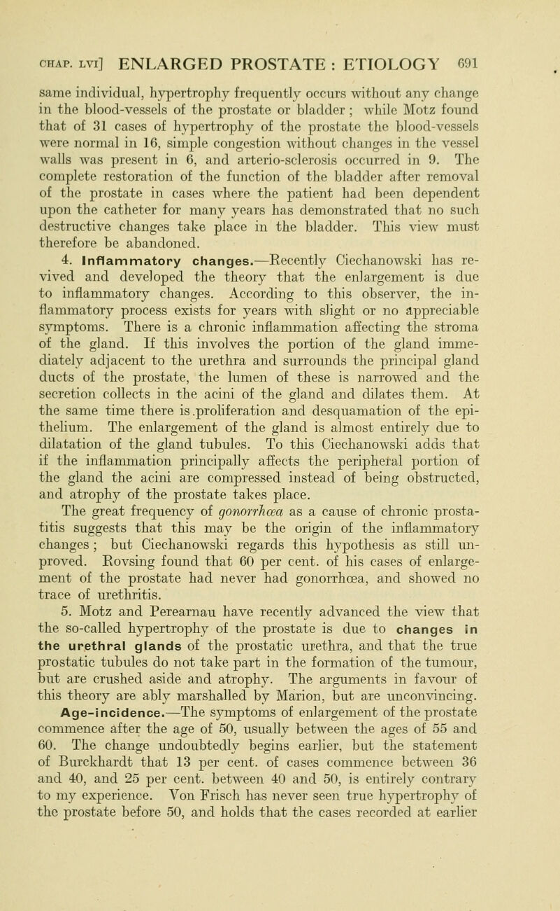 same individual, hypertrophy frequently occurs without any change in the blood-vessels of the prostate or bladder ; while Motz found that of 31 cases of hypertrophy of the prostate the blood-vessels were normal in 16, simple congestion without changes in the vessel walls was present in 6, and arterio-sclerosis occurred in 9. The complete restoration of the function of the bladder after removal of the prostate in cases where the patient had been dependent upon the catheter for many years has demonstrated that no such destructive changes take place in the bladder. This view must therefore be abandoned. 4. Inflammatory changes.—Recently Ciechanowski has re- vived and developed the theory that the enlargement is due to inflammatory changes. According to this observer, the in- flammatory process exists for years with slight or no appreciable symptoms. There is a chronic inflammation affecting the stroma of the gland. If this involves the portion of the gland imme- diately adjacent to the urethra and surrounds the principal gland ducts of the prostate, the lumen of these is narrowed and the secretion collects in the acini of the gland and dilates them. At the same time there is .proliferation and desquamation of the epi- thelium. The enlargement of the gland is almost entirely due to dilatation of the gland tubules. To this Ciechanowski adds that if the inflammation principally aflects the peripheral portion of the gland the acini are compressed instead of being obstructed, and atrophy of the prostate takes place. The great frequency of gonorrhoea as a cause of chronic prosta- titis suggests that this may be the origin of the inflammatory changes ; but Ciechanowski regards this hypothesis as still un- proved. Rovsing found that 60 per cent, of his cases of enlarge- ment of the prostate had never had gonorrhoea, and showed no trace of urethritis. 5. Motz and Perearnau have recently advanced the view that the so-called hypertrophy of the prostate is due to changes in the urethral glands of the prostatic urethra, and that the true prostatic tubules do not take part in the formation of the tumour, but are crushed aside and atrophy. The arguments in favour of this theory are ably marshalled by Marion, but are unconvincing. Age-Incidence.—The symptoms of enlargement of the prostate commence after the age of 50, usually between the ages of 55 and 60. The change undoubtedly begins earlier, but the statement of Burckhardt that 13 per cent, of cases commence between 36 and 40, and 25 per cent, between 40 and 50, is entirely contrary to my experience. Von Frisch has never seen true hypertrophy of the prostate before 50, and holds that the cases recorded at earlier