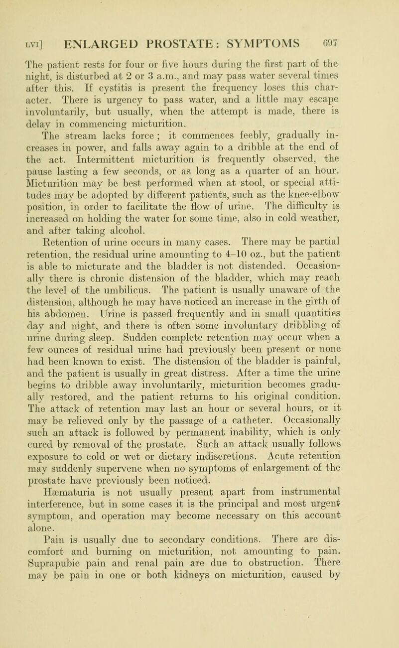 The patient rests for four or five hours during the first part of the night, is disturbed at 2 or 3 a.m., and may pass water several times after this. If cystitis is present the frequency loses this char- acter. There is urgency to pass water, and a little may escape involuntarily, but usually, when the attempt is made, there is delay in commencing micturition. The stream lacks force ; it commences feebly, gradually in- creases in power, and falls away again to a dribble at the end of the act. Intermittent micturition is frequently observed, the pause lasting a few seconds, or as long as a quarter of an hour. Micturition may be best performed when at stool, or special atti- tudes may be adopted by different patients, such as the knee-elbow position, in order to facilitate the flow of urine. The difficulty is increased on holding the water for some time, also in cold weather, and after taking alcohol. Ketention of urine occurs in many cases. There may be partial retention, the residual urine amounting to 4-10 oz., but the patient is able to micturate and the bladder is not distended. Occasion- ally there is chronic distension of the bladder, which may reach the level of the umbilicus. The patient is usually unaware of the distension, although he may have noticed an increase in the girth of his abdomen. Urine is passed frequently and in small quantities day and night, and there is often some involuntary dribbling of urine during sleep. Sudden complete retention may occur when a few ounces of residual urine had previously been present or none had been known to exist. The distension of the bladder is painful, and the patient is usually in great distress. After a time the urine begins to dribble away involuntarily, micturition becomes gradu- ally restored, and the patient returns to his original condition. The attack of retention may last an hour or several hours, or it may be relieved only by the passage of a catheter. Occasionally such an attack is followed by permanent inability, which is only cured by removal of the prostate. Such an attack usually follows exposure to cold or wet or dietary indiscretions. Acute retention may suddenly supervene when no symptoms of enlargement of the prostate have previously been noticed. Hsematuria is not usually present apart from instrumental interference, but in some cases it is the principal and most urgent symptom, and operation may become necessary on this account alone. Pain is usually due to secondary conditions. There are dis- comfort and burning on micturition, not amounting to pain. Suprapubic pain and renal pain are due to obstruction. There may be pain in one or both kidneys on micturition, caused by