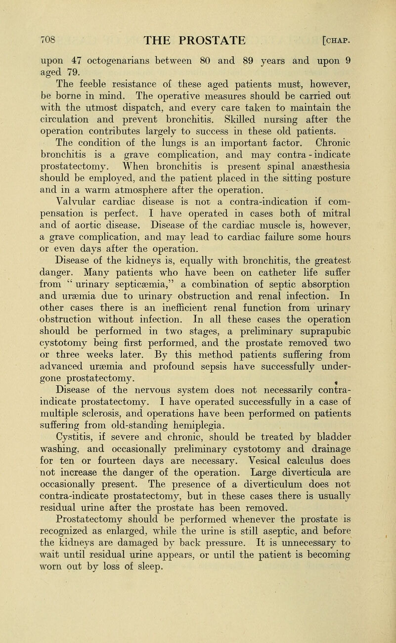 upon 47 octogenarians between 80 and 89 years and upon 9 aged 79. The feeble resistance of these aged patients must, however, be borne in mind. The operative measures should be carried out with the utmost dispatch, and every care taken to maintain the circulation and prevent bronchitis. Skilled nursing after the operation contributes largely to success in these old patients. The condition of the lungs is an important factor. Chronic bronchitis is a grave complication, and may contra - indicate prostatectomy. When bronchitis is present spinal anaesthesia should be employed, and the patient placed in the sitting posture and in a warm atmosphere after the operation. Valvular cardiac disease is not a contra-indication if com- pensation is perfect. I have operated in cases both of mitral and of aortic disease. Disease of the cardiac muscle is, however, a grave complication, and may lead to cardiac failure some hours or even days after the operation. Disease of the kidneys is, equally with bronchitis, the greatest danger. Many patients who have been on catheter life sufier from  urinary septicaemia, a combination of septic absorption and uraemia due to urinary obstruction and renal infection. In other cases there is an inefficient renal function from urinary obstruction without infection. In all these cases the operation should be performed in two stages, a preliminary suprapubic cystotomy being first performed, and the prostate removed two or three weeks later. By this method patients suffering from advanced uraemia and profoimd sepsis have successfully under- gone prostatectomy. ^ Disease of the nervous system does not necessarily contra- indicate prostatectomy. I have operated successfully in a case of multiple sclerosis, and operations have been performed on patients suffering from old-standing hemiplegia. Cystitis, if severe and chronic, should be treated by bladder washing, and occasionally preliminary cystotomy and drainage for ten or fourteen days are necessary. Vesical calculus does not increase the danger of the operation. Large diverticula are occasionally present. The presence of a diverticulum does not contra-indicate prostatectomy, but in these cases there is usually residual urine after the prostate has been removed. Prostatectomy should be performed whenever the prostate is recognized as enlarged, while the urine is still aseptic, and before the kidneys are damaged by back pressure. It is unnecessary to wait until residual urine appears, or until the patient is becoming worn out by loss of sleep.