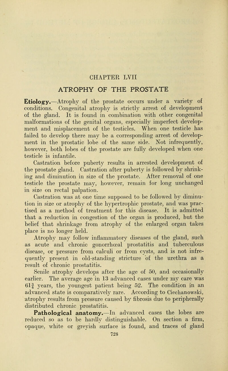 ATROPHY OF THE PROSTATE Etiology.—Atrophy of the prostate occurs under a variety of conditions. Congenital atrophy is strictly arrest of development of the gland. It is found in combination with other congenital malformations of the genital organs, especially imperfect develop- ment and misplacement of the testicles. When one testicle has failed to develop there may be a corresponding arrest of develop- ment in the prostatic lobe of the same side. Not infrequently, however, both lobes of the prostate are fully developed when one testicle is infantile. Castration before puberty results in arrested development of the prostate gland. Castration after puberty is followed by shrink- ing and diminution in size of the prostate. After removal of one testicle the prostate may, however, remain for long unchanged in size on rectal palpation. Castration was at one time supposed to be followed by diminu- tion in size or atrophy of the hypertrophic prostate, and was prac- tised as a method of treatment for this disease. It is admitted that a reduction in congestion of the organ is produced, but the belief that shrinkage from atrophy of the enlarged organ takes place is no longer held. Atrophy may follow inflammatory diseases of the gland, such as acute and chronic gonorrhoeal prostatitis and tuberculous disease, or pressure from calculi or from cysts, and is not infre- quently present in old-standing stricture of the urethra as a result of chronic prostatitis. Senile atrophy develops after the age of 50, and occasionally earlier. The average age in 13 advanced cases under my care was 611 years, the youngest patient being 52. The condition in an advanced state is comparatively rare. According to Ciechanowski, atrophy results from pressure caused by fibrosis due to peripherally distributed chronic prostatitis. Pathological anatomy.—In advanced cases the lobes are reduced so as to be hardly distinguishable. On section a firm, opaque, white or greyish surface is found, and traces of gland