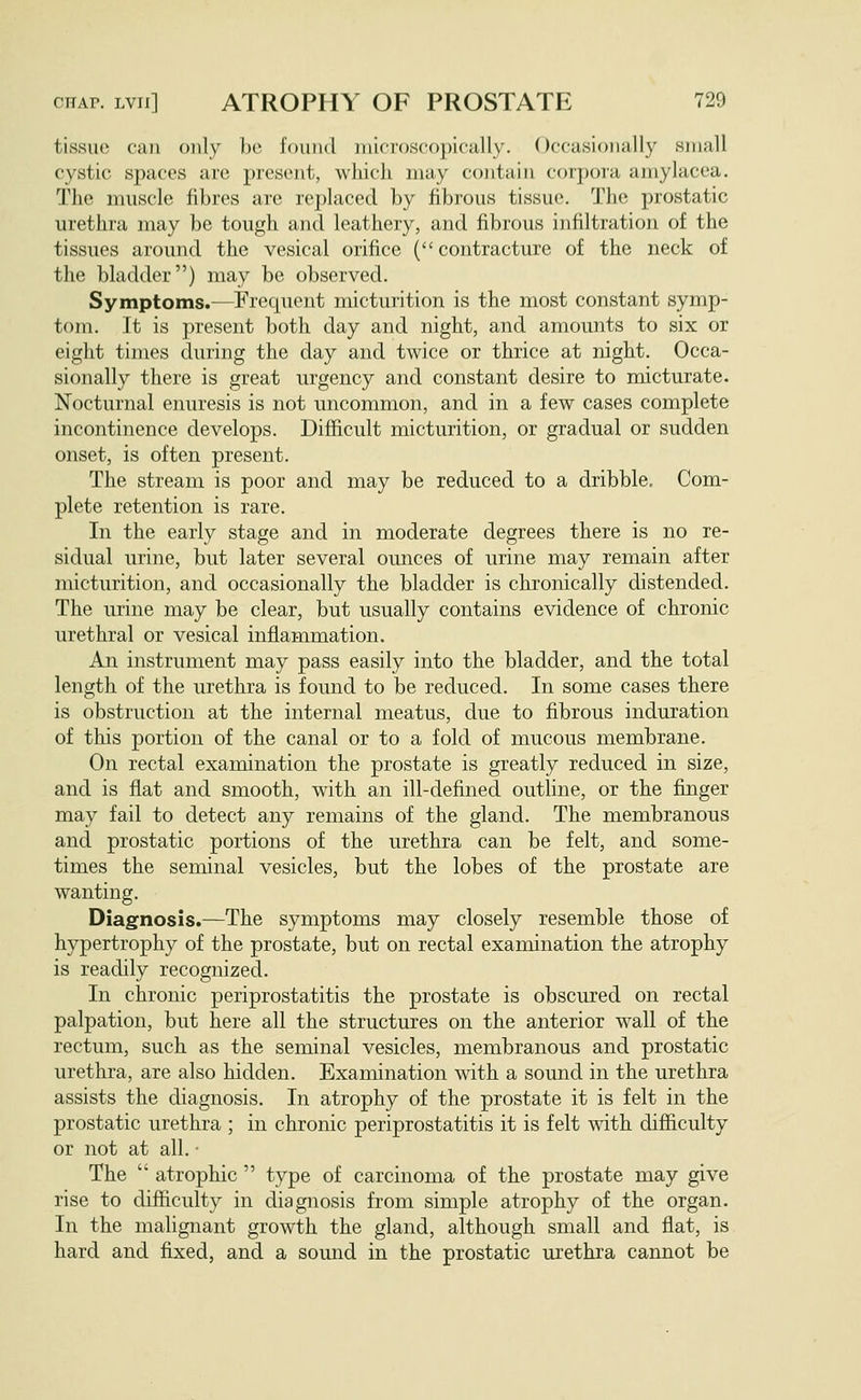 tissue cat! only be i'ound inicroscopicHlly. Occasionally small cystic spaces are present, which may contain corpora amylacea. The muscle fibres are replaced by fibrous tissue. The prostatic urethra may be tough and leathery, and fibrous infiltration of the tissues around the vesical orifice ( contracture of the neck of the bladder) may be observed. Symptoms.-—Frecpient micturition is the most constant symp- tom. It is present both day and night, and amounts to six or eight times during the day and twice or thrice at night. Occa- sionally there is great urgency and constant desire to micturate. Nocturnal enuresis is not uncommon, and in a few cases complete incontinence develops. Difficult micturition, or gradual or sudden onset, is often present. The stream is poor and may be reduced to a dribble. Com- plete retention is rare. In the early stage and in moderate degrees there is no re- sidual urine, but later several ounces of urine may remain after micturition, and occasionally the bladder is chronically distended. The urine may be clear, but usually contains evidence of chronic urethral or vesical inflammation. An instrument may pass easily into the bladder, and the total length of the urethra is found to be reduced. In some cases there is obstruction at the internal meatus, due to fibrous induration of this portion of the canal or to a fold of mucous membrane. On rectal examination the prostate is greatly reduced in size, and is flat and smooth, with an ill-defined outline, or the finger may fail to detect any remains of the gland. The membranous and prostatic portions of the urethra can be felt, and some- times the seminal vesicles, but the lobes of the prostate are wanting. Diagnosis.—The symptoms may closely resemble those of hypertrophy of the prostate, but on rectal examination the atrophy is readily recognized. In chronic periprostatitis the prostate is obscured on rectal palpation, but here all the structures on the anterior wall of the rectum, such as the seminal vesicles, membranous and prostatic urethra, are also hidden. Examination with a sound in the urethra assists the diagnosis. In atrophy of the prostate it is felt in the prostatic urethra ; in chronic periprostatitis it is felt with difficulty or not at all. • The  atrophic  type of carcinoma of the prostate may give rise to difficulty in diagnosis from simple atrophy of the organ. In the malignant growth the gland, although small and flat, is hard and fixed, and a sound in the prostatic urethra cannot be