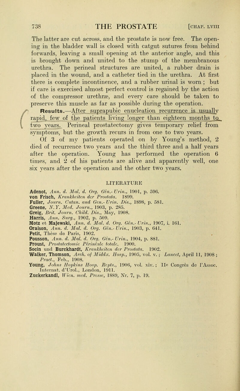 The latter are cut across, and the prostate is now free. The open- ing in the bladder wall is closed with catgut sutures from behind forwards, leaving a small opening at the anterior angle, and this is brought down and united to the stump of the membranous urethra. The perineal structures are united, a rubber drain is placed in the wound, and a catheter tied in the urethra. At first there is complete incontinence, and a rubber urinal is worn ; but if care is exercised almost perfect control is regained by the action of the compressor urethrse, and every care should be taken to preserve this muscle as far as possible during the operation. r Results.—After suprapubic enucleation recurrence is usually rapid, few of the patients living longer than eighteen months tci- two years. Perineal prostatectomy gives temporary relief from symptoms, but the growth recurs in from one to two years. Of 3 of my patients operated on by Young's method, 2 died of recurrence two years and the third three and a half years after the operation. Young has performed the operation 6 times, and 2 of his patients are alive and apparently well, one six years after the operation and the other two years. LITERATURE Adenot, A?in. d. Mai. d. Org. Gen.- JJrin., 1901, p. 596. von Frisch, Krankheiten der Prostata. 1899. Fuller, Journ. Cutan. and Gen.- Urin. Dis., 1898, p. 581. Greene, N. Y. Med. Journ., 1903, p. 285. Grelg, Brit. Journ. Child. Dis., May, 1908. Harris, Ann. Surg., 1902, p. 509. Motz et Majewski, Ann. d. Mai. d. Org. Gen.- Urin., 1907, i. 161. Oraison, Ann. d. Mai. d. Org. Gen.- Urin., 1903, p. 641. Petit, These de Paris, 1902. Pousson, Ann. d. Mai. d. Org. Gen.- Urin., 1904, p. 881. Proust, Prostatectoynie Perineale totale. 1900. Socin und Burckhardt, Krankheiten der Prostata. 1902. Walker, Thomson, Arch, of Middx. Hosp., 1905, vol. v. ; Lancet, April 11, 1908 ; Pract., Feb., 1908. Young, Johns Hopkins Hosp. Repts., 1906, vol. xiv. ; lie Congres de I'Assoc, Internat. d'Urol., London, 1911. Zuckerkandl, Wien. med. Presse, 1889, Nr. 7, p. 19.