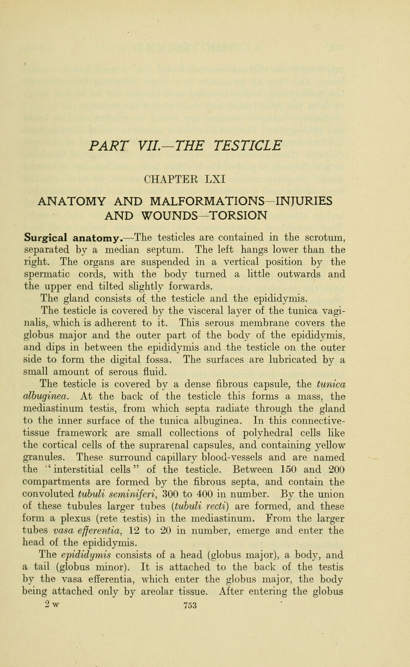 PART VIL-THE TESTICLE CHAPTER LXI ANATOMY AND MALFORMATIONS-INJURIES AND WOUNDS—TORSION Surgical anatomy.—The testicles are contained in the scrotum, separated by a median septum. The left hangs lower than the right. The organs are suspended in a vertical position by the spermatic cords, with the body turned a little outwards and the upper end tilted slightly forwards. The gland consists of the testicle and the epididymis. The testicle is covered by the visceral layer of the tunica vagi- nalis, which is adherent to it. This serous membrane covers the globus major and the outer part of the body of the epididymis, and dips in between the epididymis and the testicle on the outer side to form the digital fossa. The surfaces are lubricated by a small amount of serous fluid. The testicle is covered by a dense fibrous capsule, the tunica alhuginea. At the back of the testicle this forms a mass, the mediastinum testis, from which septa radiate through the gland to the inner surface of the tunica albuginea. In this connective- tissue framework are small collections of polyhedral cells like the cortical cells of the suprarenal capsules, and containing yellow granules. These surround capillary blood-vessels and are named the  interstitial cells of the testicle. Between 150 and 200 compartments are formed by the fibrous septa, and contain the convoluted tiihidi semirdferi, 300 to 400 in number. By the union of these tubules larger tubes {tuhuli recti) are formed, and these form a plexus (rete testis) in the mediastinum. From the larger tubes vasa efferentia, 12 to 20 in number, emerge and enter the head of the epididymis. The epididymis consists of a head (globus major), a body, and a tail (globus minor). It is attached to the back of the testis by the vasa efferentia, which enter the globus major, the body being attached only by areolar tissue. After entering the globus