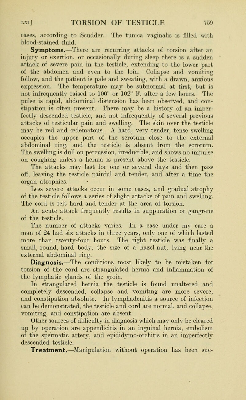 cases, according to Scudder. The tunica vaginalis is filled with blood-stained fluid. Symptoms.—There are recurring attacks of torsion after an injury or exertion, or occasionally during sleep there is a sudden attack of severe pain in the testicle, extending to the lower part of the abdomen and even to the loin. Collapse and vomiting follow, and the patient is pale and sweating, with a drawn, anxious expression. The temperature may be subnormal at first, but is not infrequently raised to 100° or 102° F. after a few hours. The pulse is rapid, abdominal distension has been observed, and con- stipation is often present. There may be a history of an imper- fectly descended testicle, and not infrequently of several previous attacks of testicular pain and swelling. The skin over the testicle may be red and oedematous. A hard, very tender, tense swelling occupies the upper part of the scrotum close to the external abdominal ring, and the testicle is absent from the scrotum. The swelling is dull on percussion, irreducible, and shows no impulse on coughing unless a hernia is present above the testicle. The attacks may last for one or several days and then pass off, leaving the testicle painful and tender, and after a time the organ atrophies. Less severe attacks occur in some cases, and gradual atrophy of the testicle follows a series of slight attacks of pain and swelling. The cord is felt hard and tender at the area of torsion. An acute attack frequently results in suppuration or gangrene of the testicle. The number of attacks varies. In a case under my care a man of 24 had six attacks in three years, only one of which lasted more than twenty-four hours. The right testicle was finally a small, round, hard body, the size of a hazel-nut, lying near the external abdominal ring. Diagnosis.—The conditions most likely to be mistaken for torsion of the cord are strangulated hernia and inflammation of the lymphatic glands of the groin. In strangulated hernia the testicle is found unaltered and completely descended, collapse and vomiting are more severe, and constipation absolute. In lymphadenitis a source of infection can be demonstrated, the testicle and cord are normal, and collapse, vomiting, and constipation are absent. Other sources of difficulty in diagnosis which may only be cleared up by operation are appendicitis in an inguinal hernia, embolism of the spermatic artery, and epididymo-orchitis in an imperfectly descended testicle. Treatment.—Manipulation without operation has been sue-