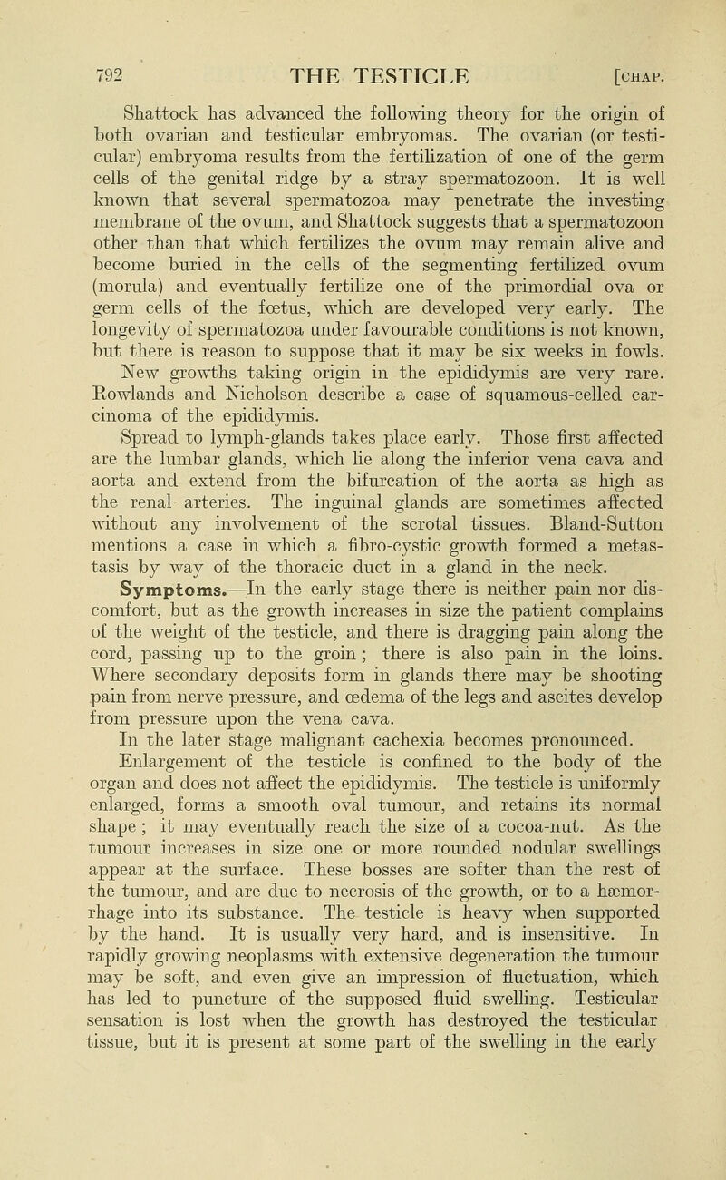 Shattock has advanced the following theory for the origin of both ovarian and testicular embryomas. The ovarian (or testi- cular) embryoma results from the fertilization of one of the germ cells of the genital ridge by a stray spermatozoon. It is well known that several spermatozoa may penetrate the investing membrane of the ovum, and Shattock suggests that a spermatozoon other than that which fertilizes the ovum may remain alive and become buried in the cells of the segmenting fertilized ovum (morula) and eventually fertilize one of the primordial ova or germ cells of the fcetus, which are developed very early. The longevity of spermatozoa under favourable conditions is not known, but there is reason to suppose that it may be six weeks in fowls. New growths taking origin in the epididymis are very rare. Rowlands and Nicholson describe a case of squamous-celled car- cinoma of the epididymis. Spread to lymph-glands takes place early. Those first affected are the lumbar glands, which lie along the inferior vena cava and aorta and extend from the bifurcation of the aorta as high as the renal arteries. The inguinal glands are sometimes affected without any involvement of the scrotal tissues. Bland-Sutton mentions a case in which a fibro-cystic growth formed a metas- tasis by way of the thoracic duct in a gland in the neck. Symptoms.—^In the early stage there is neither pain nor dis- comfort, but as the growth increases in size the patient complains of the weight of the testicle, and there is dragging pain along the cord, passing up to the groin; there is also pain in the loins. Where secondary deposits form in glands there may be shooting pain from nerve pressure, and oedema of the legs and ascites develop from pressure upon the vena cava. In the later stage malignant cachexia becomes pronounced. Enlargement of the testicle is confined to the body of the organ and does not affect the epididymis. The testicle is uniformly enlarged, forms a smooth oval tumour, and retains its normal shape ; it may eventually reach the size of a cocoa-nut. As the tumour increases in size one or more rounded nodular swellings appear at the surface. These bosses are softer than the rest of the tumour, and are due to necrosis of the growth, or to a haemor- rhage into its substance. The testicle is heavy when supported by the hand. It is usually very hard, and is insensitive. In rapidly growing neoplasms with extensive degeneration the tumour may be soft, and even give an impression of fluctuation, which has led to puncture of the supposed fluid swelling. Testicular sensation is lost when the growth has destroyed the testicular tissue, but it is present at some part of the swelling in the early