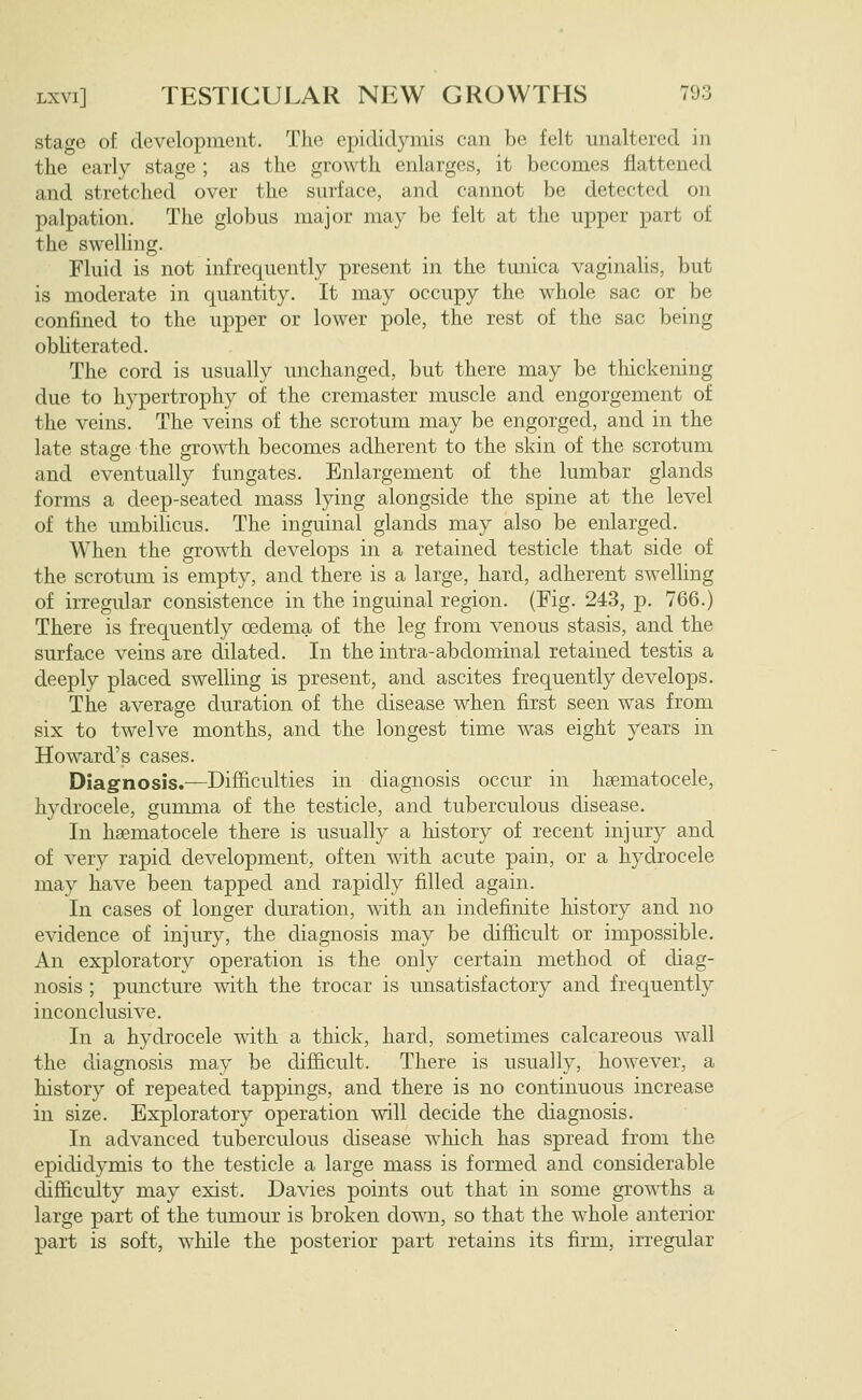 stage of development. The epididymis can be felt unaltered in the early stage ; as the growth enlarges, it becomes flattened and stretched over the surface, and cannot be detected on palpation. The globus major may be felt at the upper part of the swelling. Fluid is not infrequently present in the tunica vaginalis, but is moderate in quantity. It may occupy the whole sac or be confined to the upper or lower pole, the rest of the sac being obliterated. The cord is usually unchanged, but there may be thickening due to hypertrophy of the cremaster muscle and engorgement of the veins. The veins of the scrotum may be engorged, and in the late stage the growth becomes adherent to the skin of the scrotum and eventually fungates. Enlargement of the lumbar glands forms a deep-seated mass lying alongside the spine at the level of the umbihcus. The inguinal glands may also be enlarged. When the gro^\i:h develops in a retained testicle that side of the scrotum is empty, and there is a large, hard, adherent swelhng of irregular consistence in the inguinal region. (Fig. 243, p. 766.) There is frequently oedema of the leg from venous stasis, and the surface veins are dilated. In the intra-abdominal retained testis a deeply placed swelling is present, and ascites frequently develops. The average duration of the disease when first seen was from six to twelve months, and the longest time was eight years in Howard's cases. Diagnosis.—Difficulties in diagnosis occur in hsematocele, hydrocele, gumma of the testicle, and tuberculous disease. In hsematocele there is usually a history of recent injury and of very rapid development, often with acute pain, or a hydrocele may have been tapped and rapidly filled again. In cases of longer duration, with an indefinite history and no evidence of injury, the diagnosis may be difficult or impossible. An exploratory operation is the only certain method of diag- nosis ; puncture with the trocar is unsatisfactory and frequently inconclusive. In a hydrocele with a thick, hard, sometimes calcareous wall the diagnosis may be difficult. There is usually, however, a history of repeated tappings, and there is no continuous increase in size. Exploratory operation will decide the diagnosis. In advanced tuberculous disease which has spread from the epididymis to the testicle a large mass is formed and considerable difficulty may exist. Davies points out that in some groTNi:hs a large part of the tumour is broken down, so that the whole anterior part is soft, while the posterior part retains its firm, irregular