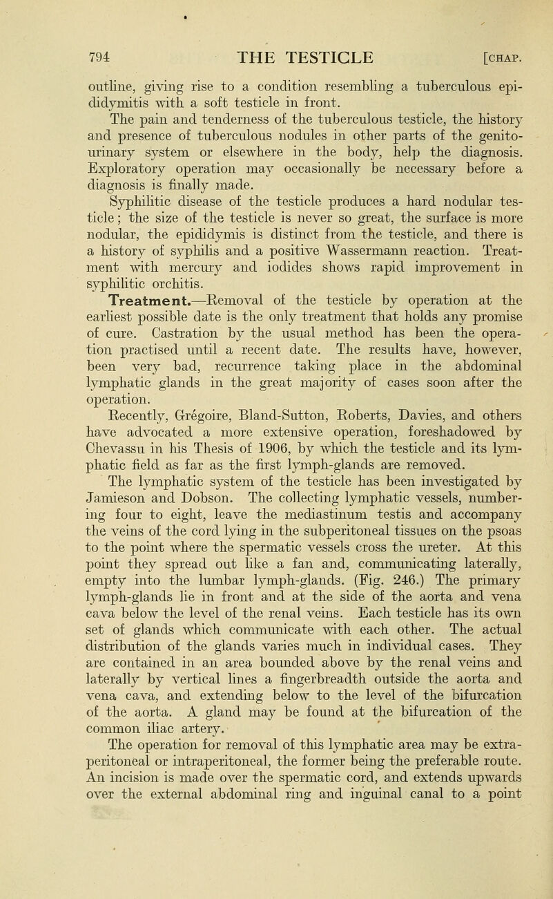 outline, giving rise to a condition resembling a tuberculous epi- didymitis with, a soft testicle in front. The pain and tenderness of the tuberculous testicle, the history and presence of tuberculous nodules in other parts of the genito- urinary system or elsewhere in the body, help the diagnosis. Exploratory operation may occasionally be necessary before a diagnosis is finally made. Syphilitic disease of the testicle produces a hard nodular tes- ticle ; the size of the testicle is never so great, the surface is more nodular, the epididymis is distinct from the testicle, and there is a history of syphilis and a positive Wassermann reaction. Treat- ment with mercury and iodides shows rapid improvement in syphilitic orchitis. Treatment.—Removal of the testicle by operation at the earliest possible date is the only treatment that holds any promise of cure. Castration by the usual method has been the opera- tion practised until a recent date. The results have, however, been very bad, recurrence taking place in the abdominal lymphatic glands in the great majority of cases soon after the operation. Recently, G-regoire, Bland-Sutton, Roberts, Davies, and others have advocated a more extensive operation, foreshadowed by Chevassu in his Thesis of 1906, by which the testicle and its lym- phatic field as far as the first lymph-glands are removed. The lymphatic system of the testicle has been investigated by Jamieson and Dobson. The collecting lymphatic vessels, number- ing four to eight, leave the mediastinum testis and accompany the veins of the cord lying in the subperitoneal tissues on the psoas to the point where the spermatic vessels cross the ureter. At this point they spread out like a fan and, communicating laterally, empty into the lumbar lymph-glands. (Fig. 246.) The primary lymph-glands lie in front and at the side of the aorta and vena cava below the level of the renal veins. Each testicle has its own set of glands which communicate mth each other. The actual distribution of the glands varies much in individual cases. They are contained in an area bounded above by the renal veins and laterally by vertical lines a fingerbreadth outside the aorta and vena cava, and extending below to the level of the bifurcation of the aorta. A gland may be found at the bifurcation of the common iliac artery. The operation for removal of this lymphatic area may be extra- peritoneal or intraperitoneal, the former being the preferable route. An incision is made over the spermatic cord, and extends upwards over the external abdominal ring and inguinal canal to a point