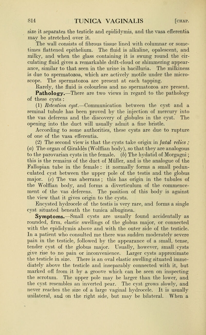 size it separates the testicle and epididymis, and the vasa efierentia may be stretched over it. The wall consists of fibrous tissue lined with columnar or some- times flattened epithelium. The fluid is alkaline, opalescent, and milky, and when the glass containing it is swung round the cir- culating fluid gives a remarkable drift-cloud or shimmering appear- ance, similar to that seen in the urine in bacilluria. The milkiness is due to spermatozoa, which are actively motile under the micro- scope. The spermatozoa are present at each tapping. Rarely, the fluid is colourless and no spermatozoa are present. Pathology.—There are two views in regard to the pathology of these cysts : (1) Retention cyst.—Communication between the cyst and a seminal tubule has been proved by the injection of mercury into the vas deferens and the discovery of globules in the cyst. The opening into the duct will usually admit a fine bristle. According to some authorities, these cysts are due to rupture of one of the vasa efferentia. (2) The second view is that the cysts take origin in fcetal relics : {a) The organ of Giraldes (Wolffian body), so that they are analogous to the parovarian cysts in the female, (b) The hydatid of Morgagni; this is the remains of the duct of Miiller, and is the analogue of the Fallopian tube in the female : it normally forms a small pedun- culated cyst between the upper pole of the testis and the globus major, (c) The vas aberrans ; this has origin in the tubules of the Wolffian body, and forms a diverticulum of the commence- ment of the vas deferens. The position of this body is against the view that it gives origin to the cysts. Encysted hydrocele of the testis is very rare, and forms a single cyst situated beneath the tunica albuginea. Symptoms.—Small cysts are usually found accidentally as rounded, firm, elastic swellings of the globus major, or connected with the epididymis above and with the outer side of the testicle. In a patient who consulted me there was sudden moderately severe pain in the testicle, followed by the appearance of a small, tense, tender cyst of the globus major. Usually, however, small cysts give rise to no pain or inconvenience. Larger cysts approximate the testicle in size. There is an oval elastic swelling situated imme- diately above the testicle and inseparably connected with it, but marked ofi from it by a groove which can be seen on inspecting the scrotum. The upper pole may be larger than the lower, and the cyst resembles an inverted pear. The cyst grows slowly, and never reaches the size of a large vaginal hydrocele. It is usually unilateral, and on the right side, but may be bilateral. When a