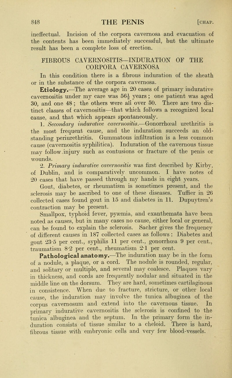 ineffectual. Incision of the corpora cavernosa and evacuation of the contents has been immediately successful, but the ultimate result has been a complete loss of erection. FIBEOUS CAVERNOSITIS—INDURATION OF THE CORPORA CAVERNOSA In this condition there is a fibrous induration of the sheath or in the substance of the corpora cavernosa. Etiology.—The average age in 20 cases of primary indurative cavernositis under my care was 56| years; one patient was aged 30, and one 48 ; the others were all over 50. There are two dis- tinct classes of cavernositis—that which follows a recognized local cause, and that which appears spontaneously. 1. Secondary indurative cavernositis.—Gonorrhceal urethritis is the most frequent cause, and the induration succeeds an old- standing periurethritis. Gummatous infiltration is a less common cause (cavernositis syphilitica). Induration of the cavernous tissue may follow.injury such as contusions or fracture of the penis or wounds. 2. Primary indurative cavernositis was first described by Kirby, of Dublin, and is comparatively uncommon. I have notes of 20 cases that have passed through my hands in eight years. Gout, diabetes, or rheumatism is sometimes present, and the sclerosis may be ascribed to one of these diseases. Tuffier in 26 collected cases found gout in 15 and diabetes in 11. Dupuytren's contraction may be present. Smallpox, typhoid fever, pysemia, and exanthemata have been noted as causes, but in many cases no cause, either local or general, can be found to explain the sclerosis. Sacher gives the frequency of different causes in 187 collected cases as follows: Diabetes and gout 23-5 per cent., syphihs 11 per cent., gonorrhcEa 9 per cent., traumatism 8-2 per cent., rheumatism 2-1 per cent. Pathological anatomy.—The induration may be in the form of a nodule, a plaque, or a cord. The nodule is rounded, regular, and sohtary or multiple, and several may coalesce. Plaques vary in thickness, and cords are frequently nodular and situated in the middle line on the dorsum. They are hard, sometimes cartilaginous in consistence. When due to fracture, stricture, or other local cause, the induration may involve the tmiica albuginea of the corpus cavernosum and extend into the cavernous tissue. In primary indurative cavernositis the sclerosis is confined to the tunica albuginea and the septum. In the primary form the in- duration consists of tissue similar to a cheloid. There is hard, fibrous tissue with embryonic cells and very few blood-vessels.