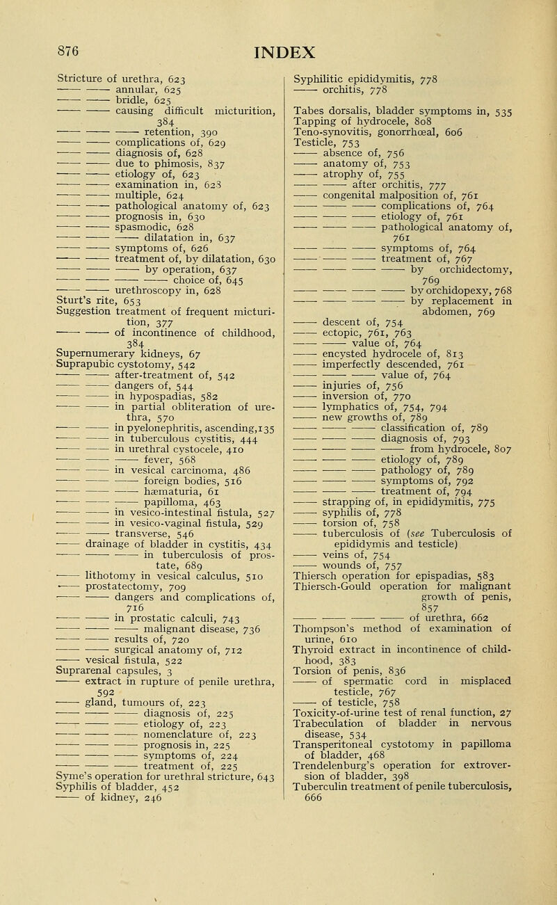 Stricture of urethra, 623 annular, 625 bridle, 625 causing difficult micturition, 384 retention, 390 complications of, 629 diagnosis of, 628 due to phimosis, 837 etiology of, 623 • examination in, 628 • multiple, 624 ■ pathological anatomy of, 623 • prognosis in, 630 spasmodic, 628 dilatation in, 637 ■ symptoms of, 626 ■ treatment of, by dilatation, 630 by operation, 637 choice of, 645 urethroscopy in, 628 Sturt's rite, 653 Suggestion treatment of frequent micturi- tion, 377 of incontinence of childhood, 384 Supernumerary kidneys, 67 Suprapubic cystotomy, 542 after-treatment of, 542 dangers of, 544 in hypospadias, 582 in partial obliteration of ure- thra, 570 in pyelonephritis, ascending,i35 in tuberculous cystitis, 444 in urethral cystocele, 410 ■ fever, 568 in vesical carcinoma, 486 foreign bodies, 516 haematuria, 61 papilloma, 463 ■ in vesico-intestinal fistula, 527 in vesico-vaginal fistula, 529 transverse, 546 drainage of bladder in cystitis, 434 in tuberculosis of pros- tate, 689 ■ lithotomy in vesical calculus, 510 ■ prostatectomy, 709 dangers and complications of, 716 ■ in prostatic calculi, 743 ■ • malignant disease, 736 results of, 720 • surgical anatomy of, 712 ——■ vesical fistula, 522 Suprarenal capsules, 3 extract in rupture of penile urethra, 592 ■ gland, tumours of, 223 diagnosis of, 225 ■ etiology of, 223 nomenclature of, 223 ■ ■ prognosis in, 225 ■ symptoms of, 224 ■—— treatment of, 225 Syme's operation for urethral stricture, 643 Syphilis of bladder, 452 of kidney, 246 Syphilitic epididymitis, 778 orchitis, 778 Tabes dorsalis, bladder symptoms in, 535 Tapping of hydrocele, 808 Teno-synovitis, gonorrhoeal, 6o5 Testicle, 753 absence of, 756 anatomy of, 753 atrophy of, 755 after orchitis, yjj congenital malposition of, 761 complications of, 764 etiology of, 761 ■ • pathological anatomy of, 761 • symptoms of, 764 —■—■ treatment of, 767 — by orchidectomy, 769 by orchidopexy, 768 by replacement in abdomen, 769 descent of, 754 ectopic, 761, 763 — value of, 764 • encysted hydrocele of, 813 • • imperfectly descended, 761 • value of, 764 injuries of, 756 inversion of, 770 lymphatics of, 754, 794 new growths of, 789 • ■ classification of, 789 ■ diagnosis of, 793 ——■ • from hydrocele, 807 etiology of, 789 ■ pathology of, 789 symptoms of, 792 treatment of, 794 strapping of, in epididjTnitis, 775 syphilis of, 778 torsion of, 758 tuberculosis of {s.ee Tuberculosis of epididymis and testicle) • veins of, 754 • ■ wounds of, 757 Thiersch operation for epispadias, 583 Thiersch-Gould operation for malignant growth of penis. 857 of urethra, 662 of examination of Thompson's method urine, 610 Thyroid extract in incontinence of child- hood, 383 Torsion of penis, 836 —— of spermatic cord in misplaced testicle, 767 of testicle, 758 Toxicity-of-urine test of renal function, 27 Trabeculation of bladder in nervous disease, 534 Transperitoneal cystotomy in papilloma of bladder, 468 Trendelenburg's operation for extrover- sion of bladder, 398 Tuberculin treatment of penile tuberculosis, 666