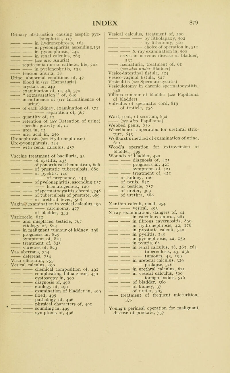 Urinary obstruction causing aseptic pye- lonephritis, 117 in liydronephrosis, 165 in pyelonepliritis, ascending,i35 in pyonephrosis, 144 in renal calculus, 263 (see also Anuria) septicaimia due to catheter life, 708 in pyelonephritis, 133 tension anuria, i<S Urine, abnormal conditions of, 47 blood in [see HaMuaturia) crystals in, 249 examination of, 11, 46, 372  extravasation  of, 649 incontinence of (see Incontinence of urine) of each kidney, examination of, 372 separation of, 367 quantity of, 12 retention of (see Retention of urine) specific gravity of, 11 urea in, 12 uric acid in, 250 Uronephrosis (see Hydronephrosis) Uro-pyonephrosis, 144 with renal calculus, 257 Vaccine treatment of bacilluria, 55 of cystitis, 435 • of gonorrhoeal rheumatism, 606 of prostatic tuberculosis, 689 of pyelitis, 140 of pregnancy, 143 of pyelonephritis, ascending,i37 haematogenous, 126 of spermatocystitis, chronic, 748 of tuberculosis of prostate, 689 of urethral fever, 568 Vagini^/ ,;xamination in vesical calculus,499 carcinoma, 477 of bladder, 353 Varicocele, 822 and misplaced testicle, 767 etiology of, 823 in malignant tumour of kidney, 198 prognosis in, 825 symptoms of, 824 treatment of, 825 varieties of, 823 Vas aberrans, 754 deferens, 754 Vasa efferentia, 753 Vesical calculus, 490 chemical composition of, 491 complicating bilharziosis, 450 • cystoscopy in, 500 diagnosis of, 498 etiology of, 490 examination of bladder in, 499 fixed, 495 pathology of, 496 ■ physical characters of, 491 sounding in, 499 symptoms of, 496 Vesical calculus, treatment of, 500 by litholapaxy, 502 by litJKjtomy, 510 choice of operation in, 511 — X-ray examination in, 500 crises in nervous disease of bladder, 531 ha;maturia, treatment of, 61 (see also under Bladder) Vesico-intestinal fistula, 524 Vesico-vaginal fistula, 527 Vesiculitis (see Spermatocystitis) Vesiculotomy in chronic spermatocystitis, 748 Villous tumour of bladder (see Papilloma of bladder) Volvulus of spermatic cord, 819 of testicle, 758 Wart, soot, of scrotum, 832 (see also Papilloma) Webbed penis, 836 Wheelhouse's operation for urethral stric- ture, 643 Wolbarst's method of examination of urine, 611 Wood's operation for extroversion of bladder, 399 Wounds of bladder, 420 diagnosis of, 421 prognosis in, 421 symptoms of, 421 treatment of, 422 of kidney, 106 of penis, 842 of testicle, 757 of ureter, 309 of urethra, 589 Xanthin calculi, renal, 254 ■ vesical, 493 X-ray examination, dangers of, 44 in calculous anuria, 28 r in fibrous cavernositis, 850 in hydronephrosis, 42, 176 ■ in prostatic calculi, 742 in pyelitis, 140 in pyonephrosis, 42, 150 in pyuria, 65 in renal calculus, 38, 263, 264 tuberculosis, 43, 236 tumours, 43, 199 in ureteral calculus, 329 prolapse, 316 in urethral calculus, 621 in vesical calculus, 500 foreign bodies, 516 of bladder, 360 of kidney, 37 of ureter, 305 treatment of frequent micturition, 377 Young's perineal operation for malignant disease of prostate, 737