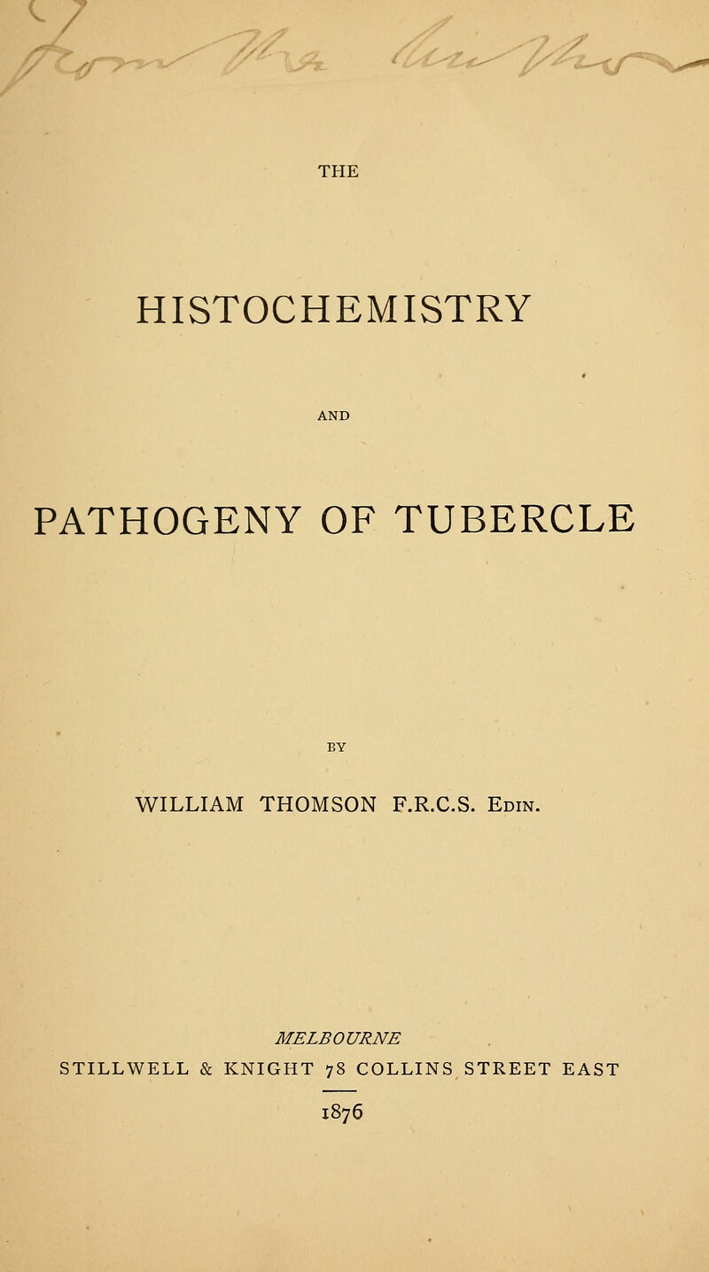 HISTOCHEMISTRY AND PATHOGENY OF TUBERCLE WILLIAM THOMSON F.R.C.S. Edin. MELBOURNE STILLWELL & KNIGHT 78 COLLINS STREET EAST 1876