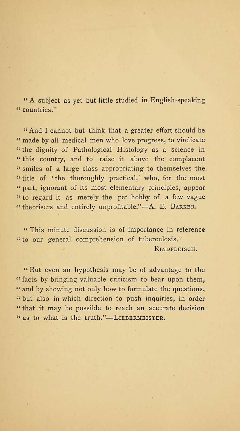  countries.  And I cannot but think that a greater effort should be  made by all medical men who love progress, to vindicate  the dignity of Pathological Histology as a science in  this country, and to raise it above the complacent  smiles of a large class appropriating to themselves the title of 'the thoroughly practical,' who, for the most  part, ignorant of its most elementary principles, appear  to regard it as merely the pet hobby of a few vague  theorisers and entirely unprofitable,—A. E. Barker.  This minute discussion is of importance in reference  to our general comprehension of tuberculosis. RiNDFLEISCH.  But even an hypothesis may be of advantage to the  facts by bringing valuable criticism to bear upon them,  and by showing not only how to formulate the questions,  but also in which direction to push inquiries, in order  that it may be possible to reach an accurate decision  as to what is the truth.—Liebermeister.