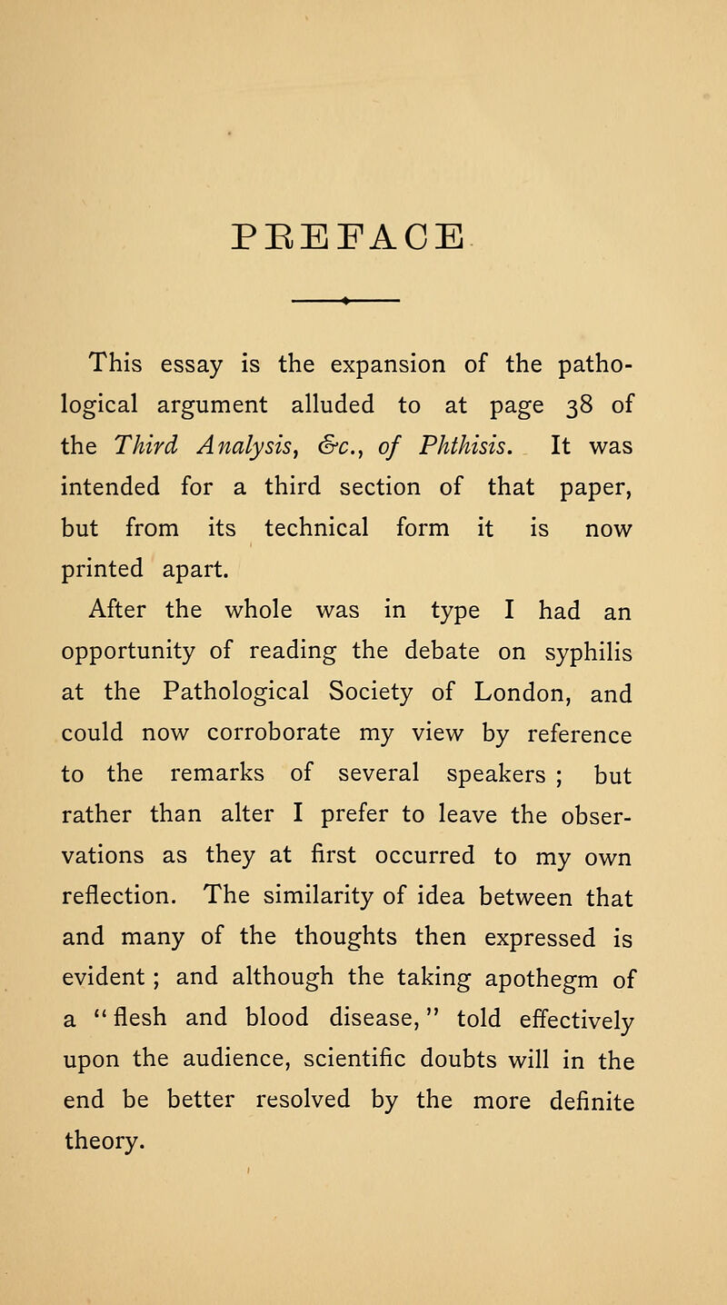 PREFACE This essay is the expansion of the patho- logical argument alluded to at page 38 of the Third Analysis, &c., of Phthisis. It was intended for a third section of that paper, but from its technical form it is now printed apart. After the whole was in type I had an opportunity of reading the debate on syphilis at the Pathological Society of London, and could now corroborate my view by reference to the remarks of several speakers ; but rather than alter I prefer to leave the obser- vations as they at first occurred to my own reflection. The similarity of idea between that and many of the thoughts then expressed is evident; and although the taking apothegm of a  flesh and blood disease, told effectively upon the audience, scientific doubts will in the end be better resolved by the more definite theory.