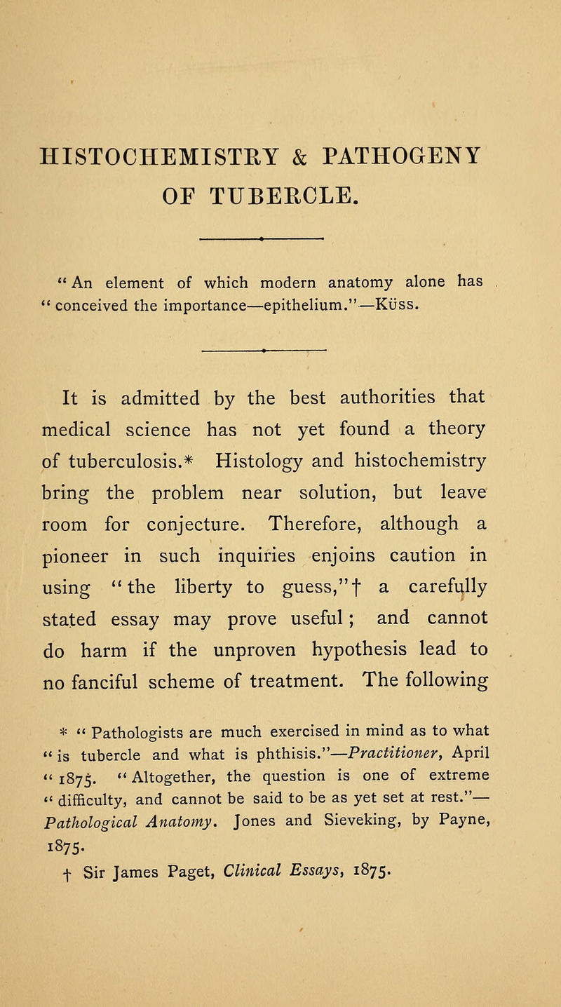 HISTOCHEMISTRY & PATHOGENY OF TUBEECLE.  An element of which modern anatomy alone has  conceived the importance—epithelium.—KiJss. It is admitted by the best authorities that medical science has not yet found a theory of tuberculosis.* Histology and histochemistry bring the problem near solution, but leave room for conjecture. Therefore, although a pioneer in such inquiries enjoins caution in using *'the liberty to guess,f a carefully stated essay may prove useful; and cannot do harm if the unproven hypothesis lead to no fanciful scheme of treatment. The following *  Pathologists are much exercised in mind as to what  is tubercle and what is phthisis.—Practitioner, April  1875. *' Altogether, the question is one of extreme  difficulty, and cannot be said to be as yet set at rest.— Pathological Anatomy. Jones and Sieveking, by Payne, 1875- f Sir James Paget, Clinical Essays, 1875.