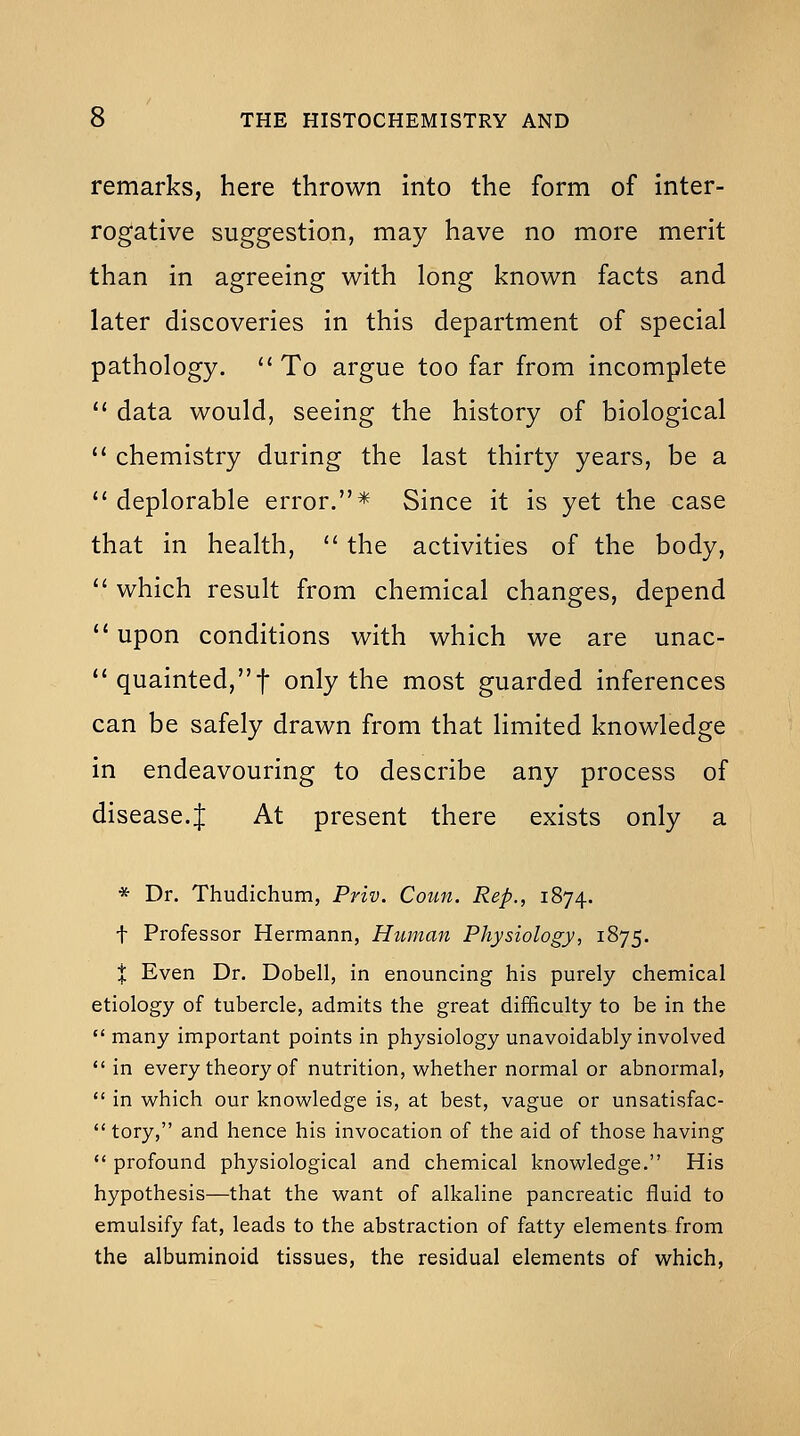 remarks, here thrown into the form of inter- rogative suggestion, may have no more merit than in agreeing with long known facts and later discoveries in this department of special pathology. '' To argue too far from incomplete *' data would, seeing the history of biological '* chemistry during the last thirty years, be a  deplorable error.* Since it is yet the case that in health, '' the activities of the body,  which result from chemical changes, depend  upon conditions with which we are unac- quainted,t only the most guarded inferences can be safely drawn from that limited knowledge in endeavouring to describe any process of disease.J At present there exists only a * Dr. Thudichum, Priv. Coun. Rep., 1874. t Professor Hermann, Human Physiology, 1875. X Even Dr. Dobell, in enouncing his purely chemical etiology of tubercle, admits the great difficulty to be in the  many important points in physiology unavoidably involved  in every theory of nutrition, whether normal or abnormal,  in which our knowledge is, at best, vague or unsatisfac-  tory, and hence his invocation of the aid of those having  profound physiological and chemical knowledge. His hypothesis—that the want of alkaline pancreatic fluid to emulsify fat, leads to the abstraction of fatty elements from the albuminoid tissues, the residual elements of which,