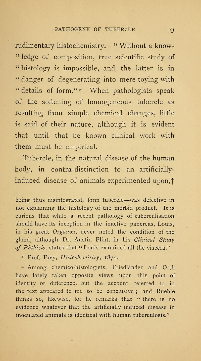 rudimentary histochemistry.  Without a know-  ledge of composition, true scientific study of  histology is impossible, and the latter is in  danger of degenerating into mere toying with *' dptails of form.* When pathologists speak of the softening of homogeneous tubercle as resulting from simple chemical changes, little is said of their nature, although it is evident that until that be known clinical work with them must be empirical. Tubercle, in the natural disease of the human body, in contra-distinction to an artificially- induced disease of animals experimented upon,f being thus disintegrated, form tubercle—was defective in not explaining the histology of the morbid product. It is curious that while a recent pathology of tuberculisation should have its inception in the inactive pancreas, Louis, in his great Organon, never noted the condition of the gland, although Dr. Austin Flint, in his Clinical Study of Phthisis, states that Louis examined all the viscera. * Prof. Frey, Histochemistry, 1874. f Among chemico-histologists, Friedlander and Orth have lately taken opposite views upon this point of identity or difference, but the account referred to in the text appeared to me to be conclusive ; and Ruehle thinks so, likewise, for he remarks that  there is no evidence whatever that the artificially induced disease in inoculated animals is identical with human tuberculosis.