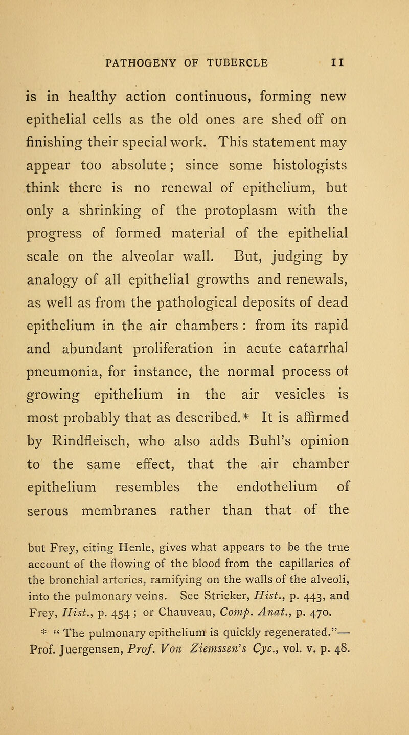 is in healthy action continuous, forming new epithelial cells as the old ones are shed off on finishing their special work. This statement may appear too absolute; since some histologists think there is no renewal of epithelium, but only a shrinking of the protoplasm with the progress of formed material of the epithelial scale on the alveolar wall. But, judging by analogy of all epithelial growths and renewals, as well as from the pathological deposits of dead epithelium in the air chambers : from its rapid and abundant proliferation in acute catarrhal pneumonia, for instance, the normal process ol growing epithelium in the air vesicles is most probably that as described.* It is affirmed by Rindfleisch, who also adds Buhl's opinion to the same effect, that the air chamber epithelium resembles the endothelium of serous membranes rather than that of the but Frey, citing Henle, gives what appears to be the true account of the flowing of the blood from the capillaries of the bronchial arteries, ramifying on the walls of the alveoli, into the pulmonary veins. See Strieker, Hist., p. 443, and Frey, Hist., p. 454 ; or Chauveau, Comp. Anat., p. 470. *  The pulmonary epithelium is quickly regenerated.— Prof. Juergensen, Prof. Von Ziemssen's Cyc, vol. v. p. 48.
