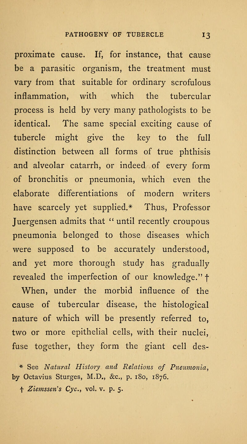 proximate cause. If, for instance, that cause be a parasitic organism, the treatment must vary from that suitable for ordinary scrofulous inflammation, with which the tubercular process is held by very many pathologists to be identical. The same special exciting cause of tubercle might give the key to the full distinction between all forms of true phthisis and alveolar catarrh, or indeed of every form of bronchitis or pneumonia, which even the elaborate differentiations of modern writers have scarcely yet supplied.* Thus, Professor Juergensen admits that *' until recently croupous pneumonia belonged to those diseases which were supposed to be accurately understood, and yet more thorough study has gradually revealed the imperfection of our knowledge. f When, under the morbid influence of the cause of tubercular disease, the histological nature of which will be presently referred to, two or more epithelial cells, with their nuclei, fuse together, they form the giant cell des- * See Natural History and Relations of Pneumonia, by Octavius Sturges, M.D., &c., p. 180, 1876. t Ziemssen's Cyc, vol. v. p. 5.