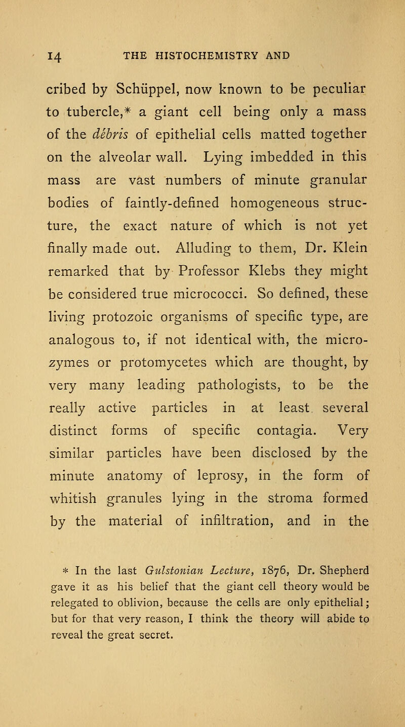 cribed by Schiippel, now known to be peculiar to tubercle,* a giant cell being only a mass of the debris of epithelial cells matted together on the alveolar wall. Lying imbedded in this mass are vast numbers of minute granular bodies of faintly-defined homogeneous struc- ture, the exact nature of which is not yet finally made out. Alluding to them, Dr. Klein remarked that by Professor Klebs they might be considered true micrococci. So defined, these living protozoic organisms of specific type, are analogous to, if not identical with, the micro- zymes or protomycetes which are thought, by very many leading pathologists, to be the really active particles in at least several distinct forms of specific contagia. Very similar particles have been disclosed by the minute anatomy of leprosy, in the form of whitish granules lying in the stroma formed by the material of infiltration, and in the * In the last Gulstonian Lecture, 1876, Dr. Shepherd gave it as his beUef that the giant cell theory would be relegated to oblivion, because the cells are only epithelial; but for that very reason, I think the theory will abide to reveal the great secret.