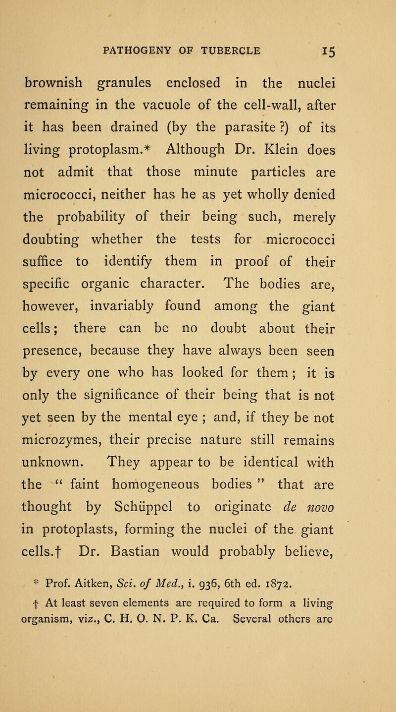 brownish granules enclosed in the nuclei remaining in the vacuole of the cell-wall, after it has been drained (by the parasite ?) of its living protoplasm.* Although Dr. Klein does not admit that those minute particles are micrococci, neither has he as yet wholly denied the probability of their being such, merely doubting whether the tests for micrococci suffice to identify them in proof of their specific organic character. The bodies are, however, invariably found among the giant cells; there can be no doubt about their presence, because they have always been seen by every one who has looked for them ; it is only the significance of their being that is not yet seen by the mental eye ; and, if they be not microzymes, their precise nature still remains unknown. They appear to be identical with the  faint homogeneous bodies  that are thought by Schiippel to originate de novo in protoplasts, forming the nuclei of the giant cells.t Dr. Bastian would probably believe, * Prof. Aitken, Sci. of Med., i. 936, 6th ed. 1872. f At least seven elements are required to form a living organism, viz., C. H. 0. N. P. K. Ca. Several others are