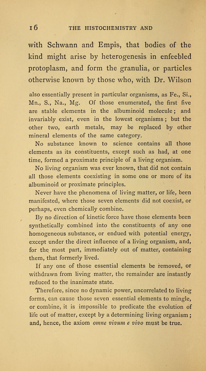 with Schwann and Empis, that bodies of the kind might arise by heterogenesis in enfeebled protoplasm, and form the granulia, or particles otherwise known by those who, with Dr. Wilson also essentially present in particular organisms, as Fe., Si., Mn,, S., Na., Mg. Of those enumerated, the first five are stable elements in the albuminoid molecule; and invariably exist, even in the lovi^est organisms ; but the other two, earth metals, may be replaced by other mineral elements of the same category. No substance known to science contains all those elements as its constituents, except such as had, at one time, formed a proximate principle of a living organism. No living organism was ever known, that did not contain all those elements coexisting in some one or more of its albuminoid or proximate principles. Never have the phenomena of living matter, or life, been manifested, where those seven elements did not coexist, or perhaps, even chemically combine. By no direction of kinetic force have those elements been synthetically combined into the constituents of any one homogeneous substance, or endued with potential energy, except under the direct influence of a living organism, and, for the most part, immediately out of matter, containing them, that formerly lived. If any one of those essential elements be removed, or withdrawn from living matter, the remainder are instantly reduced to the inanimate state. Therefore, since no dynamic power, uncorrelated to living forms, can cause those seven essential elements to mingle, or combine, it is impossible to predicate the evolution of life out of matter, except by a determining living organism; and, hence, the axiom oinne vivum e vivo must be true.