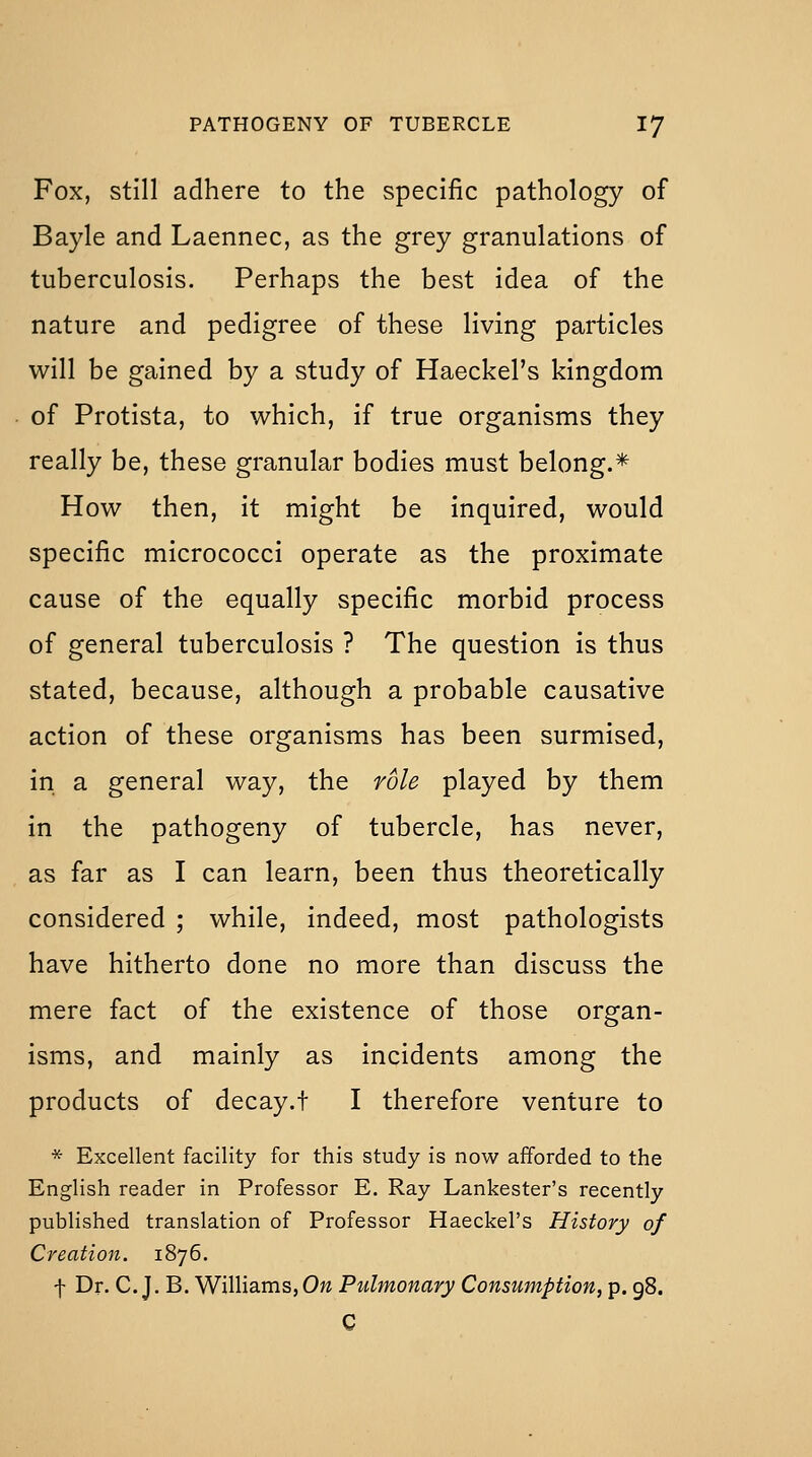 Fox, still adhere to the specific pathology of Bayle and Laennec, as the grey granulations of tuberculosis. Perhaps the best idea of the nature and pedigree of these living particles will be gained by a study of Haeckel's kingdom of Protista, to which, if true organisms they really be, these granular bodies must belong.* How then, it might be inquired, would specific micrococci operate as the proximate cause of the equally specific morbid process of general tuberculosis ? The question is thus stated, because, although a probable causative action of these organisms has been surmised, in a general way, the role played by them in the pathogeny of tubercle, has never, as far as I can learn, been thus theoretically considered ; while, indeed, most pathologists have hitherto done no more than discuss the mere fact of the existence of those organ- isms, and mainly as incidents among the products of decay.t I therefore venture to * Excellent facility for this study is now afforded to the English reader in Professor E. Ray Lankester's recently published translation of Professor Haeckel's History of Creatio7t. 1876. f Dr. C. J. B. Williams, On Pulmonary Consumption, p. 98. C