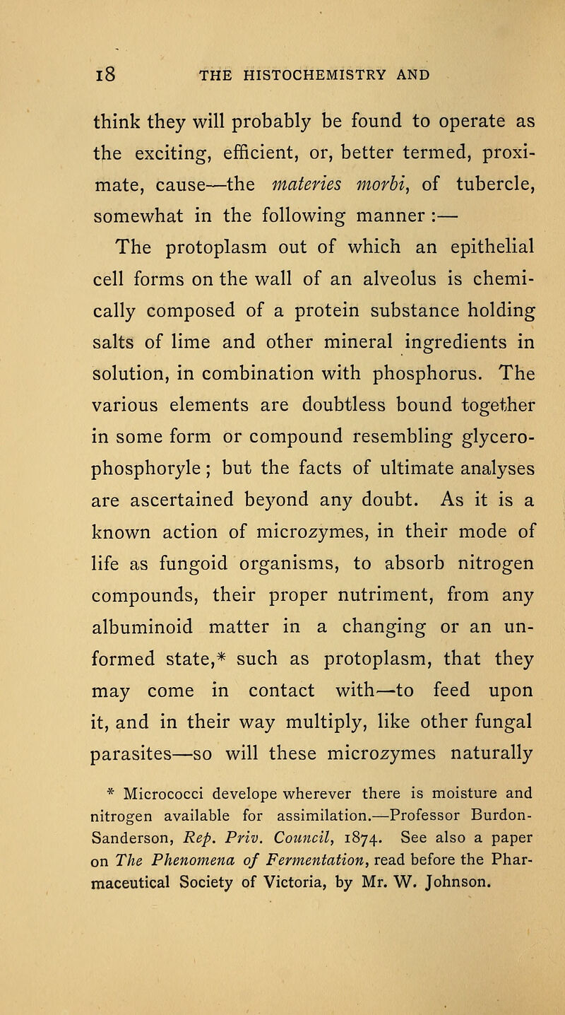 think they will probably be found to operate as the exciting, efficient, or, better termed, proxi- mate, cause—the materies morbi, of tubercle, somewhat in the following manner :— The protoplasm out of which an epithelial cell forms on the wall of an alveolus is chemi- cally composed of a protein substance holding salts of lime and other mineral ingredients in solution, in combination with phosphorus. The various elements are doubtless bound together in some form or compound resembling glycero- phosphoryle; but the facts of ultimate analyses are ascertained beyond any doubt. As it is a known action of microzymes, in their mode of life as fungoid organisms, to absorb nitrogen compounds, their proper nutriment, from any albuminoid matter in a changing or an un- formed state,* such as protoplasm, that they may come in contact with—to feed upon it, and in their way multiply, like other fungal parasites—so will these microzymes naturally * Micrococci develope wherever there is moisture and nitrogen available for assimilation.—Professor Burdon- Sanderson, Rep. Priv. Council, 1874. See also a paper on The Phenomena of Fermentation, read before the Phar- maceutical Society of Victoria, by Mr. W. Johnson.
