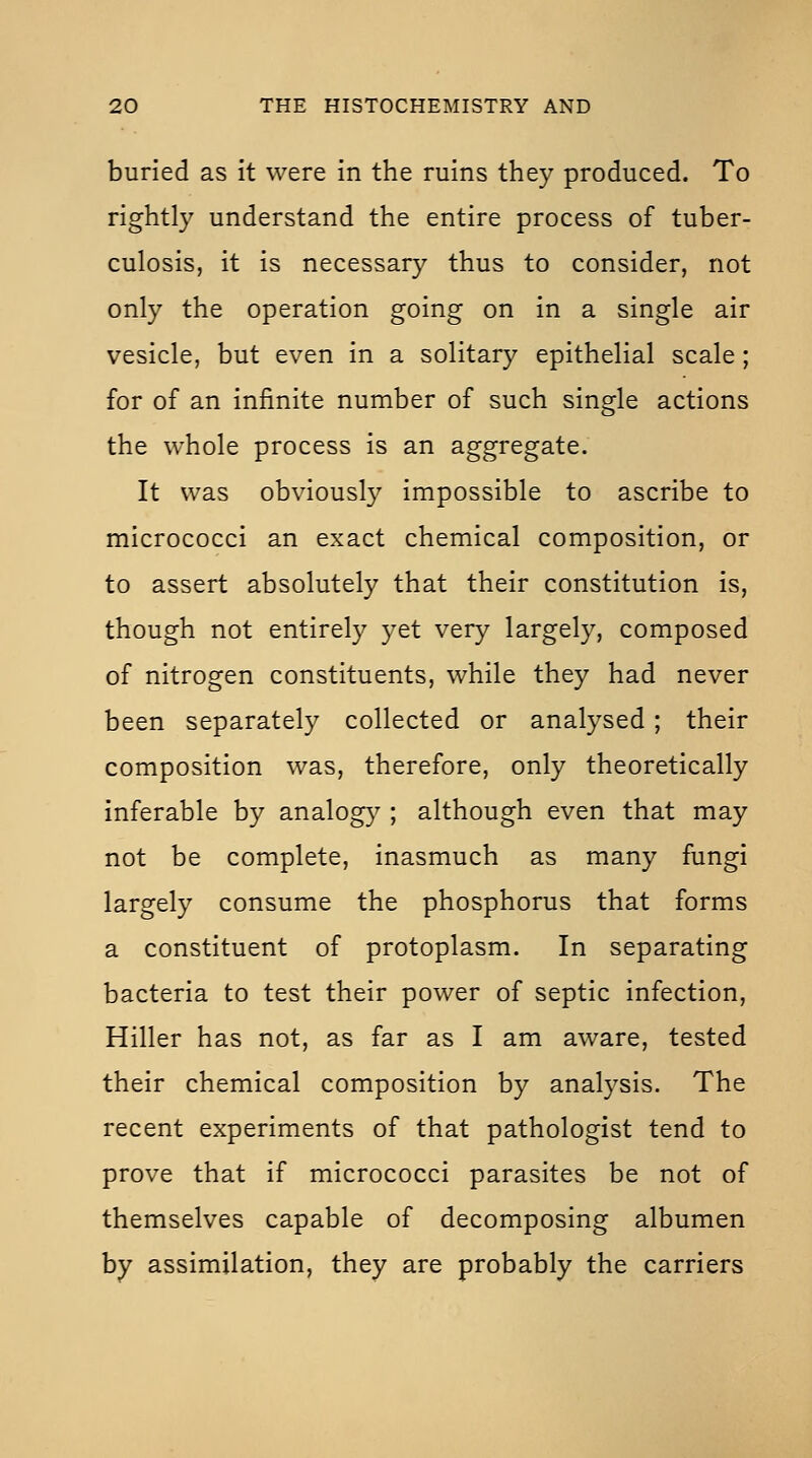 buried as it were in the ruins they produced. To rightly understand the entire process of tuber- culosis, it is necessary thus to consider, not only the operation going on in a single air vesicle, but even in a solitary epithelial scale; for of an infinite number of such single actions the whole process is an aggregate. It was obviousl}' impossible to ascribe to micrococci an exact chemical composition, or to assert absolutely that their constitution is, though not entirely yet very largely, composed of nitrogen constituents, while they had never been separately collected or analysed; their composition was, therefore, only theoretically inferable by analog}^ ; although even that may not be complete, inasmuch as many fungi largely consume the phosphorus that forms a constituent of protoplasm. In separating bacteria to test their power of septic infection, Hiller has not, as far as I am aware, tested their chemical composition by analysis. The recent experiments of that pathologist tend to prove that if micrococci parasites be not of themselves capable of decomposing albumen by assimilation, they are probably the carriers