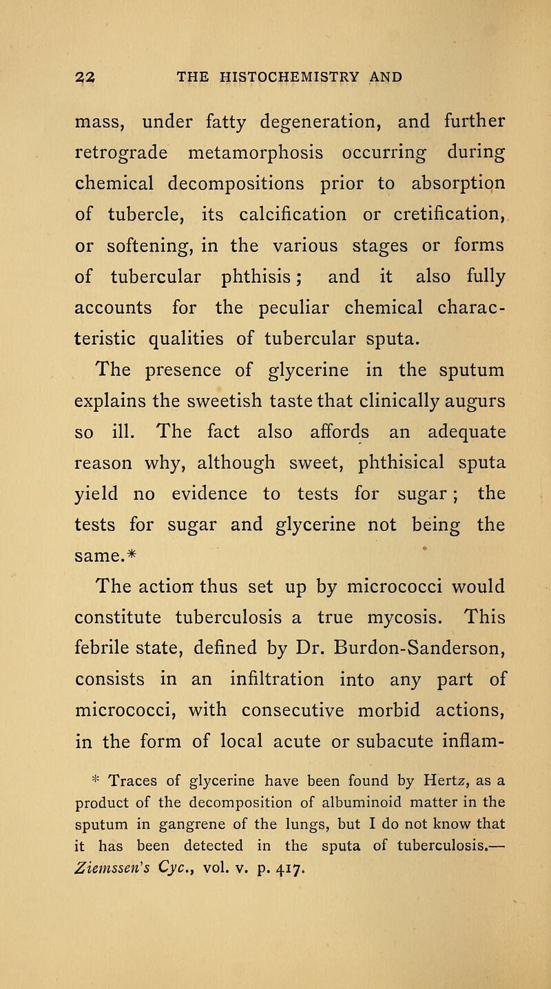 mass, under fatty degeneration, and further retrograde metamorphosis occurring during chemical decompositions prior to absorption of tubercle, its calcification or cretification,, or softening, in the various stages or forms of tubercular phthisis; and it also fully accounts for the peculiar chemical charac- teristic qualities of tubercular sputa. The presence of glycerine in the sputum explains the sweetish taste that clinically augurs so ill. The fact also affords an adequate reason why, although sweet, phthisical sputa yield no evidence to tests for sugar; the tests for sugar and glycerine not being the same.* The action thus set up by micrococci would constitute tuberculosis a true mycosis. This febrile state, defined by Dr. Burdon-Sanderson, consists in an infiltration into any part of micrococci, with consecutive morbid actions, in the form of local acute or subacute inflam- * Traces of glycerine have been found by Hertz, as a product of the decomposition of albuminoid matter in the sputum in gangrene of the lungs, but I do not know that it has been detected in the sputa of tuberculosis.—
