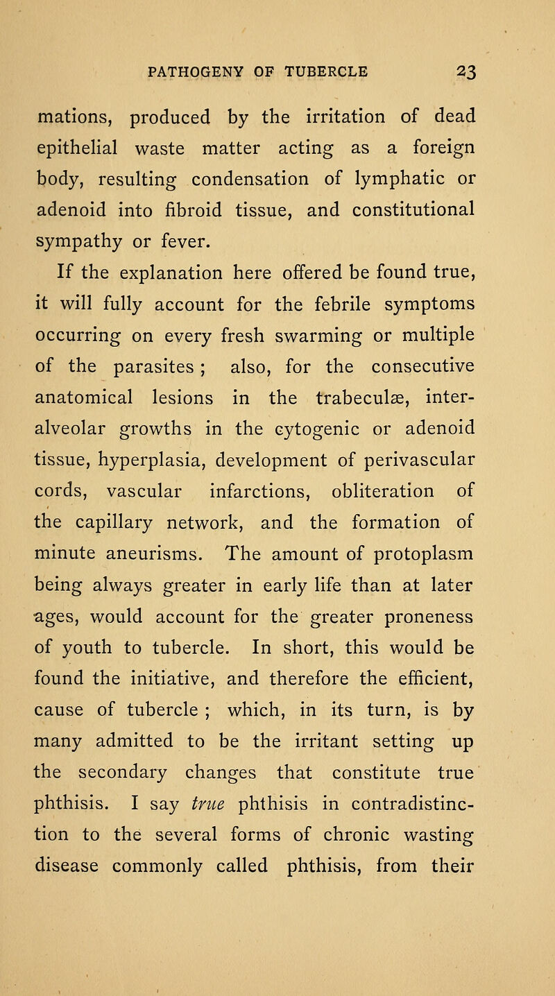 matlons, produced by the irritation of dead epithelial waste matter acting as a foreign body, resulting condensation of lymphatic or adenoid into fibroid tissue, and constitutional sympathy or fever. If the explanation here offered be found true, it will fully account for the febrile symptoms occurring on every fresh swarming or multiple of the parasites ; also, for the consecutive anatomical lesions in the trabeculse, inter- alveolar growths in the cytogenic or adenoid tissue, hyperplasia, development of perivascular cords, vascular infarctions, obliteration of the capillary network, and the formation of minute aneurisms. The amount of protoplasm being always greater in early life than at later ages, would account for the greater proneness of youth to tubercle. In short, this would be found the initiative, and therefore the efficient, cause of tubercle ; which, in its turn, is by many admitted to be the irritant setting up the secondary changes that constitute true phthisis. I say true phthisis in contradistinc- tion to the several forms of chronic wasting disease commonly called phthisis, from their