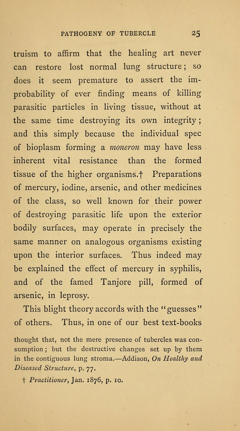 truism to affirm that the healing art never can restore lost normal lung structure; so does it seem premature to assert the im- probability of ever finding means of killing parasitic particles in living tissue, without at the same time destroying its own integrity; and this simply because the individual spec of bioplasm forming a moneron may have less inherent vital resistance than the formed tissue of the higher organisms.f Preparations of mercury, iodine, arsenic, and other medicines of the class, so well known for their power of destroying parasitic life upon the exterior bodily surfaces, may operate in precisely the same manner on analogous organisms existing upon the interior surfaces. Thus indeed may be explained the effect of mercury in syphilis, and of the famed Tanjore pill, formed of arsenic, in leprosy. This blight theory accords with the guesses of others. Thus, in one of our best text-books thought that, not the mere presence of tubercles was con- sumption ; but the destructive changes set up by them in the contiguous lung stroma.—Addison, On Healthy and Diseased Structure, p. 77. t Practitioner, Jan. 1876, p. 10.